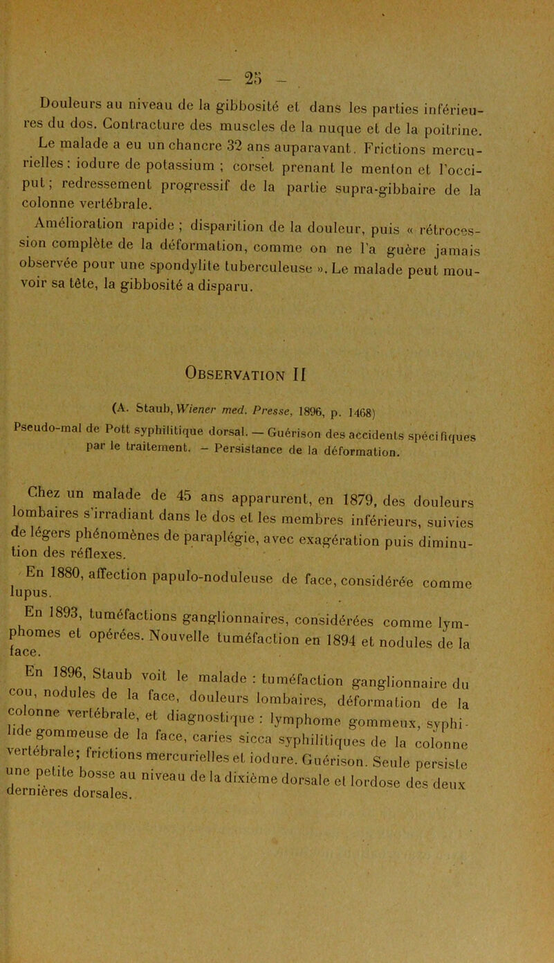 Douleurs au niveau de la gibbosité et dans les parties inférieu- res du dos. Contracture des muscles de la nuque et de la poitrine. Le malade a eu un chancre 32 ans auparavant. Frictions mercu- rielles : iodure de potassium ; corset prenant le menton et l’occi- put , redressement progressif de la partie supra-gibbaire de la colonne vertébrale. Amélioration rapide ; disparition de la douleur, puis « rétroces- sion complète de la déformation, comme on ne l’a guère jamais observée pour une spondylite tuberculeuse ». Le malade peut mou- voir sa tète, la gibbosité a disparu. Observation II (A. Staub, Wiener med. Presse, 1896, p. 1468) Pseudo-mal de Pott syphilitique dorsal. - Guérison des accidents spécifiques par le traitement. - Persistance de la déformation. Chez un malade de 45 ans apparurent, en 1879, des douleurs lombaires s’irradiant dans le dos et les membres inférieurs, suivies de légers phénomènes de paraplégie, avec exagération puis diminu- tion des réflexes. En 1880, affection papulo-noduleuse de face, considérée comme lupus. En 1893, tuméfactions ganglionnaires, considérées comme lym- phomes et opérées. Nouvelle tuméfaction en 1894 et nodules de la -n 1896, Staub voit le malade : tuméfaction ganglionnaire du cou, nodules de la face, douleurs lombaires, déformation de la coonne vertébrale, et diagnostique: lymphome gommeux, syphi- . o gommeuse de la face, caries sicca syphilitiques de la colonne bra e; frictions mercurielles et iodure. Guérison. Seule persiste une petite bosse au niveau de la dixième dorsale et lordose des deux dermeres dorsales.