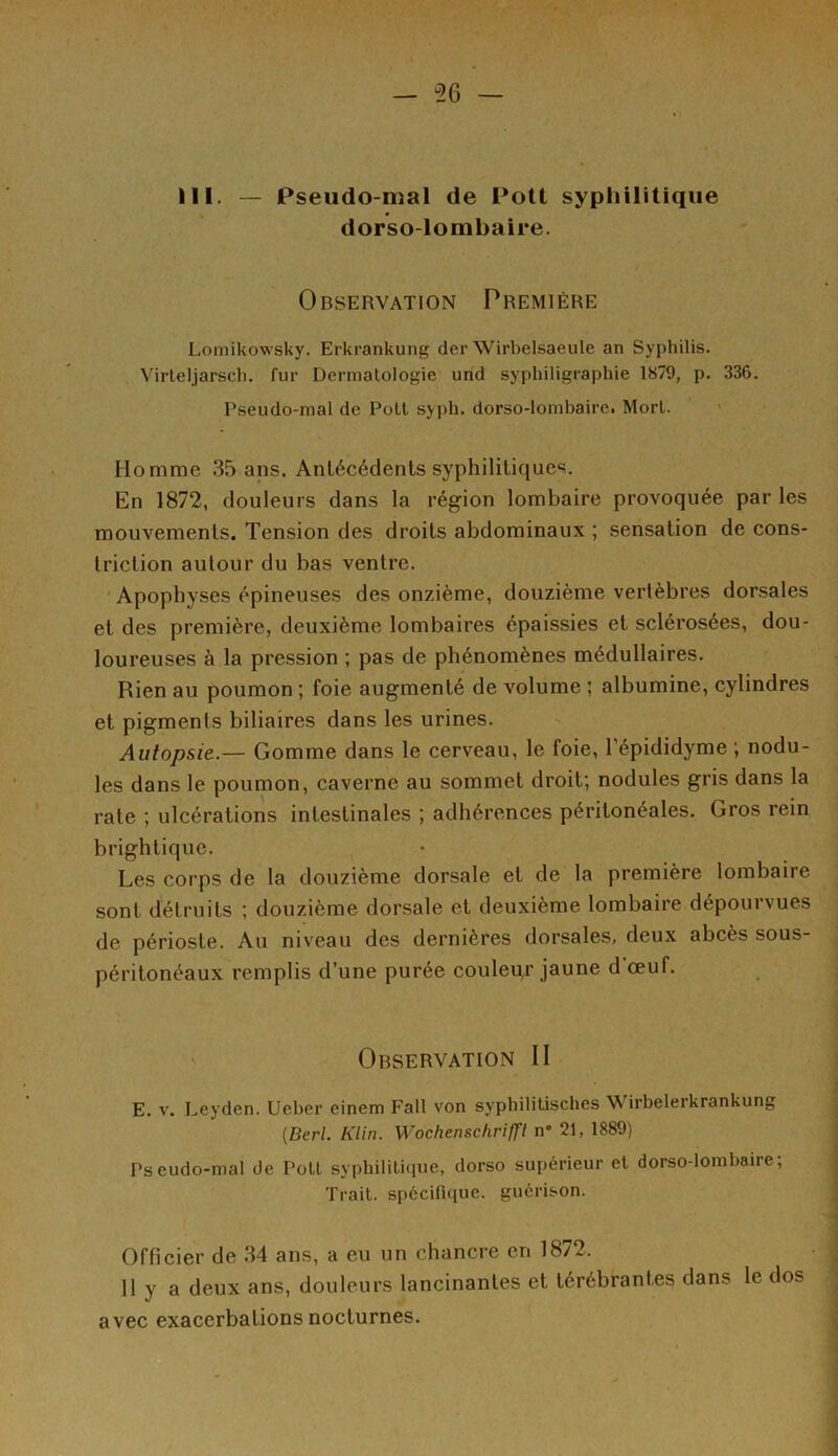 — 56 — III. — Pseudo-mal de Pott syphilitique dorso-lombaire. Observation Première Lomikowsky. Erkrankung der Wirbelsaeule an Syphilis. Virteljarsch. fur Dermatologie und syphiligraphie 1879, p. 336. Pseudo-mal de Poil syph. dorso-lombaire. Mort. Homme 35 ans. Antécédents syphilitiques. En 1872, douleurs dans la région lombaire provoquée par les mouvements. Tension des droits abdominaux ; sensation de cons- triction autour du bas ventre. Apophyses épineuses des onzième, douzième vertèbres dorsales et des première, deuxième lombaires épaissies et sclérosées, dou- loureuses à la pression ; pas de phénomènes médullaires. Rien au poumon ; foie augmenté de volume ; albumine, cylindres et pigments biliaires dans les urines. Autopsie.— Gomme dans le cerveau, le foie, l’épididyme ; nodu- les dans le poumon, caverne au sommet droit; nodules gris dans la rate ; ulcérations intestinales ; adhérences péritonéales. Gros rein brigbtique. Les corps de la douzième dorsale et de la première lombaire sont détruits ; douzième dorsale et deuxième lombaire dépourvues de périoste. Au niveau des dernières dorsales, deux abcès sous- péritonéaux remplis d’une purée couleur jaune d œuf. Observation II E. v. Leyden. Ueber einem Fait von syphilitisçhes W irbelerkrankung (Berl. Klin. Wochenschrifft n° 21, 1889) Pseudo-mal de Poil syphilitique, dorso supérieur et dorso-lombaire; Trait, spécifique, guérison. Officier de 34 ans, a eu un chancre en 1872. 11 y a deux ans, douleurs lancinantes et térébrantes dans le dos avec exacerbations nocturnes.