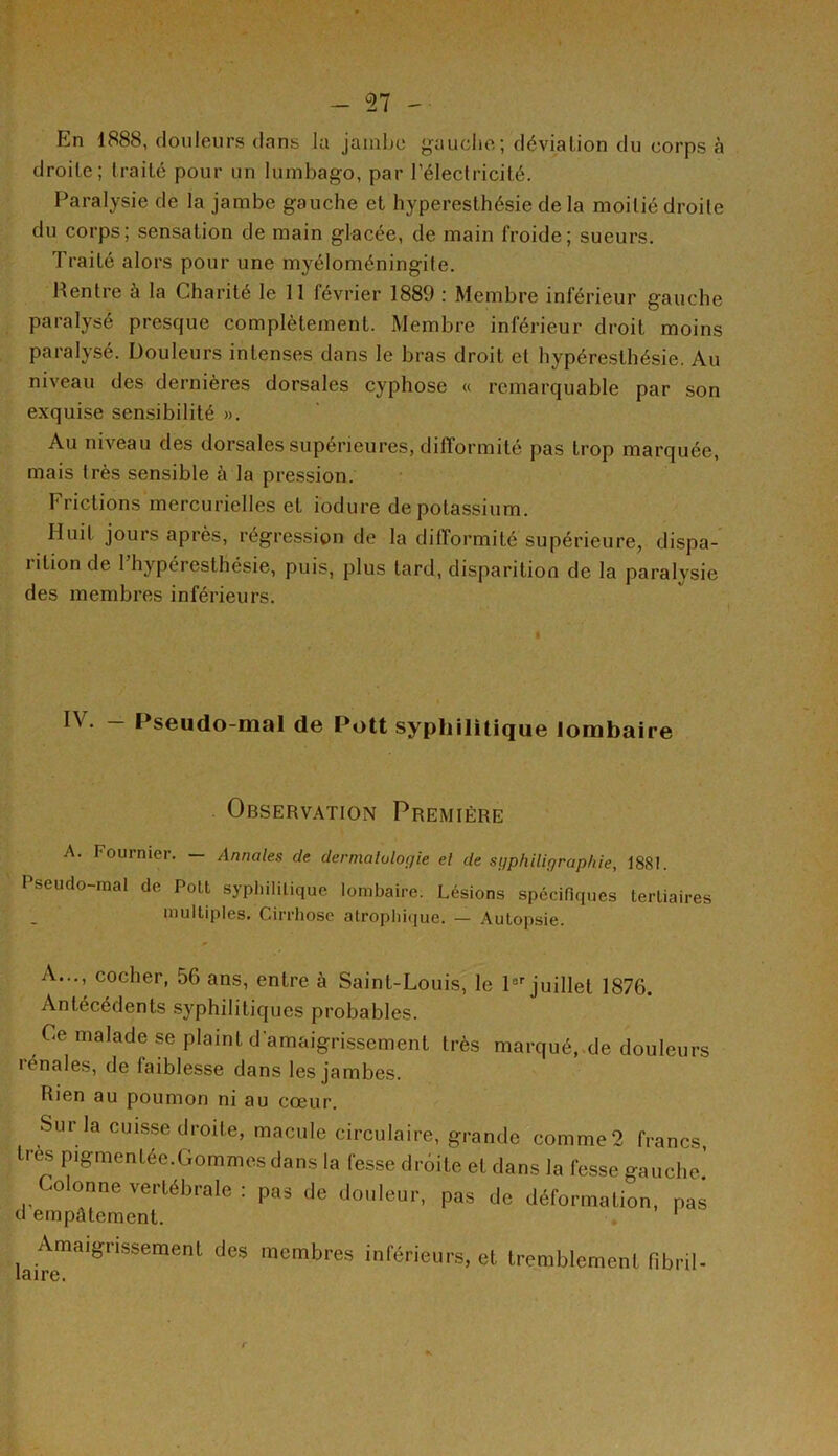 _ 57 -• En 1888, douleurs dans la jambe gauche; déviation du corps à droite; traité pour un lumbago, par l’électricité. Paralysie de la jambe gauche et hyperesthésie de la moitié droite du corps; sensation de main glacée, de main froide; sueurs. Traité alors pour une myéloméningite. Rentre à la Charité le 11 février 1889 : Membre inférieur gauche paralysé presque complètement. Membre inférieur droit moins paralysé. Douleurs intenses dans le bras droit et hypéresthésie. Au niveau des dernières dorsales cyphose « remarquable par son exquise sensibilité ». Au niveau des dorsales supérieures, difformité pas trop marquée, mais très sensible à la pression. Frictions mercurielles et i'odure de potassium. Huit jours après, régression de la difformité supérieure, dispa- rition de l’hypéresthésie, puis, plus tard, disparition de la paralysie des membres inférieurs. IV. - Pseudo-mal de Pott syphilitique lombaire Observation Première A. Fournier. — Annales de dermatologie et de sgphiligraphie, 1881. Pseudo-mal de Pott syphilitique lombaire. Lésions spécifiques tertiaires multiples. Cirrhose atrophique. — Autopsie. A..., cocher, 56 ans, entre à Saint-Louis, le 1er juillet 1876. Antécédents syphilitiques probables. Ce malade se plaint d’amaigrissement très marqué, de douleurs icnales, de faiblesse dans les jambes. Rien au poumon ni au cœur. Sur la cuisse droite, macule circulaire, grande comme 2 francs, très pigmentée.Gommes dans la fesse droite et dans la fesse gauche.’ ,o onne vertébrale : pas de douleur, pas de déformation, pas d empâtement. . 1 lairemaig,1SSemenl ^ mCmbres inférieurs> et tremblement fibril-