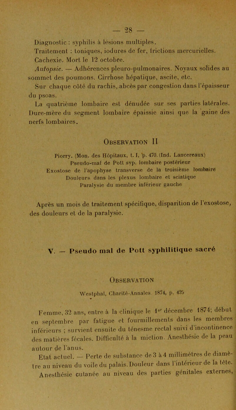 Diagnostic: syphilis à lésions multiples. Traitement : toniques, iodures de fer, lrictions mercurielles. Cachexie. Mort le 12 octobre. Autopsie. — Adhérences pleuro-pulmonaires. Noyaux solides au sommet des poumons. Cirrhose hépatique, ascite, etc. Sur chaque côté du rachis, abcès par congestion dans l’épaisseur du psoas. La quatrième lombaire est dénudée sur ses parties latérales. Dure-mère du segment lombaire épaissie ainsi que la gaine des nerfs lombaires. 1 1 ' * Observation II Piorry. (Mon. des Hôpitaux, 1.1, p. 470. (Ind. Lancereaux) Pseudo-mal de Potl syp. lombaire postérieur Exostose de l’apophyse transverse de la troisième lombaire Douleurs dans les plexus lombaire et sciatique Paralysie du membre inférieur gauche Après un mois de traitement spécifique, disparition de l’exostose, des douleurs et de la paralysie. V. — Pseudo mal de Pott syphilitique sacré Observation Westphal, Charité-Annales 1874, p. 425 Femme, 32 ans, entre à la clinique le 1er décembre 1874; début en septembre par fatigue et fourmillements dans les membres inférieurs ; survient ensuite du ténesme rectal suivi d incontinence des matières fécales. Difficulté à la miction. Anesthésie de la peau autour de l’anus. Etat actuel. — Perte de substance de 3 à 4 millimètres de diamè- tre au niveau du voile du palais. Douleur dans l’intérieur de la tète. Anesthésie cutanée au niveau des parties génitales externes,