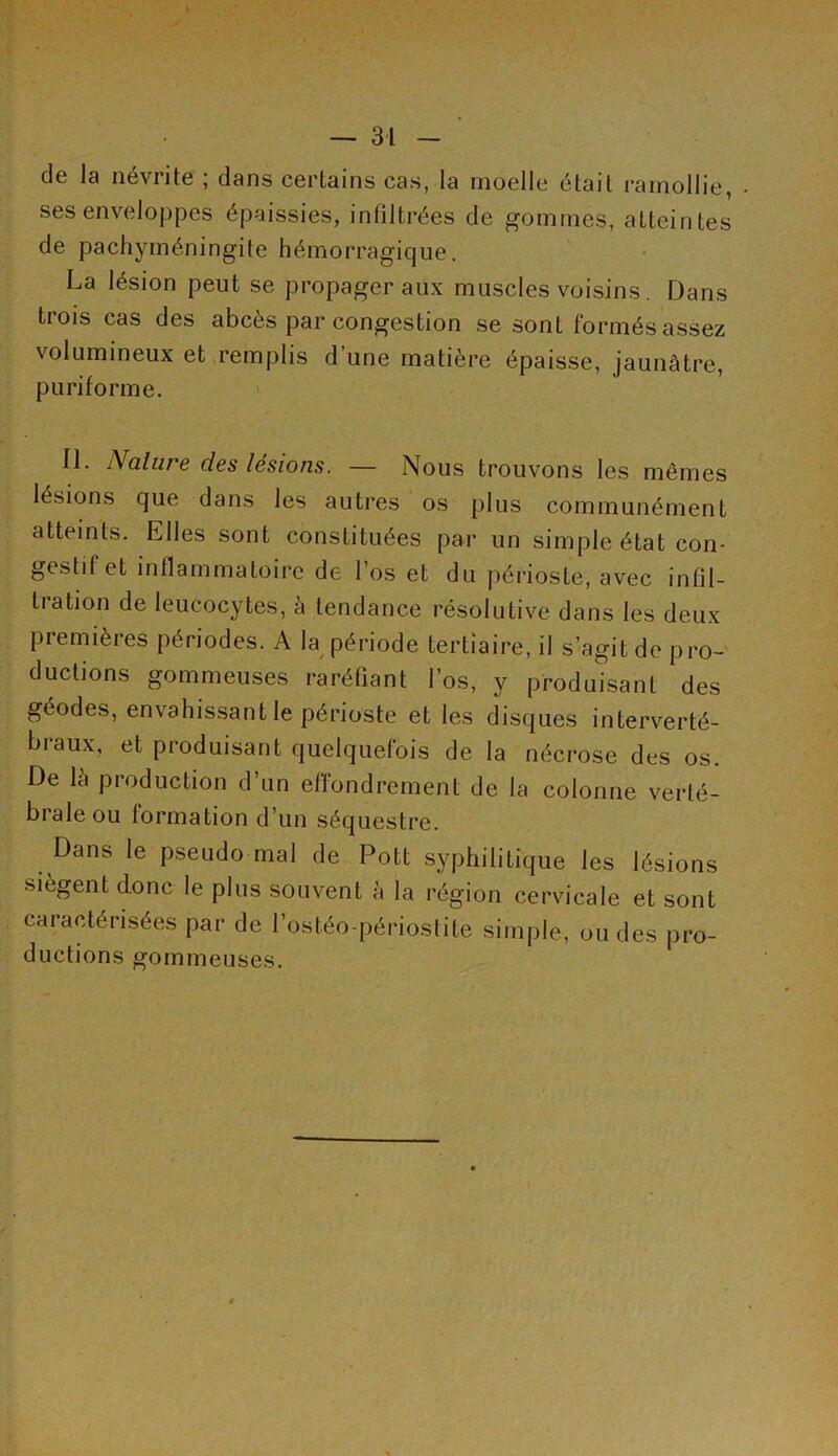 de la névrite ; dans certains cas, la moelle était ramollie, ses enveloppes épaissies, infiltrées de gommes, atteintes de pachyméningite hémorragique. La lésion peut se propager aux muscles voisins. Dans trois cas des abcès par congestion se sont formés assez volumineux et remplis d’une matière épaisse, jaunâtre, p u ri forme. II. A alure des lésions. — Nous trouvons les mêmes lésions que dans les autres os plus communément atteints. Elles sont constituées par un simple état con- gestif et inflammatoire de l’os et du périoste, avec infil- tration de leucocytes, â tendance résolutive dans les deux premières périodes. A la période tertiaire, il s’agit de pro- ductions gommeuses raréfiant l’os, y produisant des géodes, envahissant le périoste et les disques interverté- braux, et produisant quelquefois de la nécrose des os. De la production d’un effondrement de la colonne verté- brale ou formation d’un séquestre. Dans le pseudo mal de Pott syphilitique les lésions siègent donc le plus souvent à la région cervicale et sont caractérisées par de l’osféo-périoslite simple, ou des pro- ductions gommeuses.