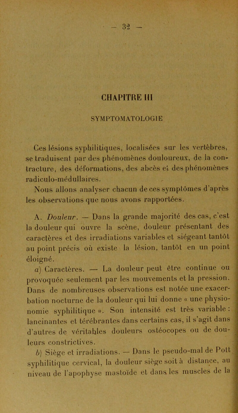 3-2 t CHAPITRE III SYMPTOMATOLOGIE Ces lésions syphilitiques, localisées sur les vertèbres, se traduisent par des phénomènes douloureux, de la con- tracture, des déformations, des abcès et des phénomènes radiculo-médullaires. Nous allons analyser chacun de ces symptômes d’après les observations que nous avons rapportées. A. Douleur. — Dans la grande majorité des cas, c’est la douleur qui ouvre la scène, douleur présentant des caractères et des irradiations variables et siégeant tantôt au point précis où existe la lésion, tantôt en un point éloigné. a) Caractères. — La douleur peut être continue ou provoquée seulement par les mouvements et la pression. Dans de nombreuses observations est notée une exacer- bation nocturne de la douleur qui lui donne « une physio- nomie syphilitique ». Son intensité est très variable. lancinantes et térébrantes dans certains cas, il s agit dans d’autres de véritables douleurs ostéocopes ou de dou- leurs constrictives. b) Siège et irradiations. — Dans le pseudo-mal de Pott syphilitique cervical, la douleur siège soit à distance, au j niveau de l’apophyse mastoïde et dans les muscles de la —-
