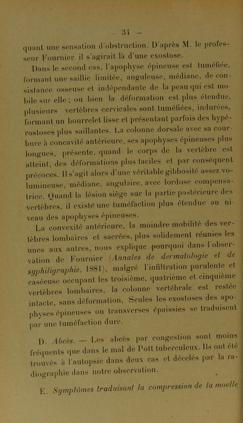 quant une sensation d’obstruction. D’après M. le protes- seur Fournier il salirait la d une exostose. Dans le second cas, l'apophyse épineuse est tuméfiée, formant une saillie limitée, anguleuse, médiane, de con- sistance osseuse et indépendante de la peau qui est mo- bile sur elle ; ou bien la déformation est plus étendue, plusieurs vertèbres cervicales sont tuméfiées, indurées, formant un bourrelet lisse et présentant parfois des hypé- rostoses plus saillantes. La colonne dorsale avec sa cour- bure à concavité antérieure, ses apophyses épineuses plus longues, présente, quand le corps de la vertebre est atteint, des déformations plus faciles et par conséquent précoces. Il s’agit alors d’une véritable gibbosité assez vo- lumineuse, médiane, angulaire, avec lordose compensa- trice. Quand la lésion siège sur la partie postérieure de.-> vertèbres, il existe une tuméfaction plus étendue au ni- veau des apophyses épineuses. La convexité antérieure, la moindre mobilité des ver- tèbres lombaires et sacrées, plus solidement réunies les unes aux autres, nous explique pourquoi dans 1 obser- vation de Fournier (.Annales de dermatologie et de suphiligraphie, 1881), malgré l'infiltration purulente et caséeuse occupant les troisième, quatrième et cinquième vertèbres lombaires, la colonne vertébrale est restée intacte, sans déformation, Seules les exostoses des apo- physes épineuses ou transverses épaissies se traduisent par une tuméfaction duie. D ibc'es — Les abcès par congestion sont moins fréquents que dans le mal de Poil tuberculeux. Ils ont été trouvés à l’autopsie dans deux cas et décelés par la ra- diographie dans notre observation. E Symptômes traduisant la compression de ta moelle