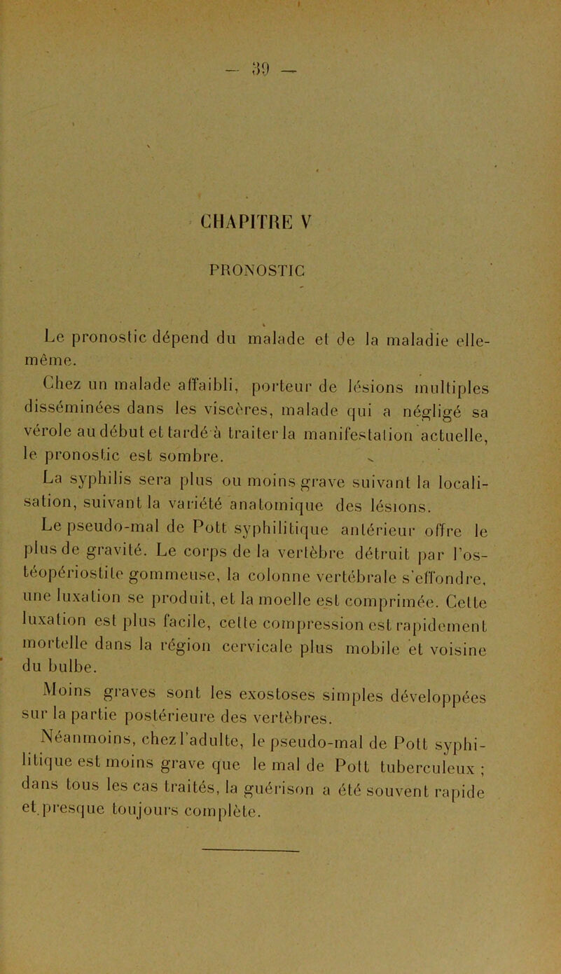 I - 39 CHAPITRE V / ■ ' . PRONOSTIC 4 Le pronostic dépend du malade et de la maladie elle- même. Chez un malade allaibli, porteur de lésions multiples disséminées dans les viscères, malade qui a négligé sa vérole au début et tardé à traiter la manifestation actuelle, le pronostic est sombre. La syphilis sera plus ou moins grave suivant la locali- sation, suivant la variété anatomique des lésions. Le pseudo-mal de Pott syphilitique antérieur offre le plus de gravité. Le corps de la vertèbre détruit par l’os- téopériostite gommeuse, la colonne vertébrale s’effondre, une luxation se produit, et la moelle est comprimée. Cette luxation est plus facile, celte compression est rapidement mortelle dans la région cervicale plus mobile et voisine du bulbe. Moins graves sont les exostoses simples développées sur la partie postérieure des vertèbres. Néanmoins, chez l’adulte, le pseudo-mal de Pott syphi- litique est moins grave que le mal de Pott tuberculeux ; dans tous les cas traités, la guérison a été souvent rapide et.presque toujours complète.