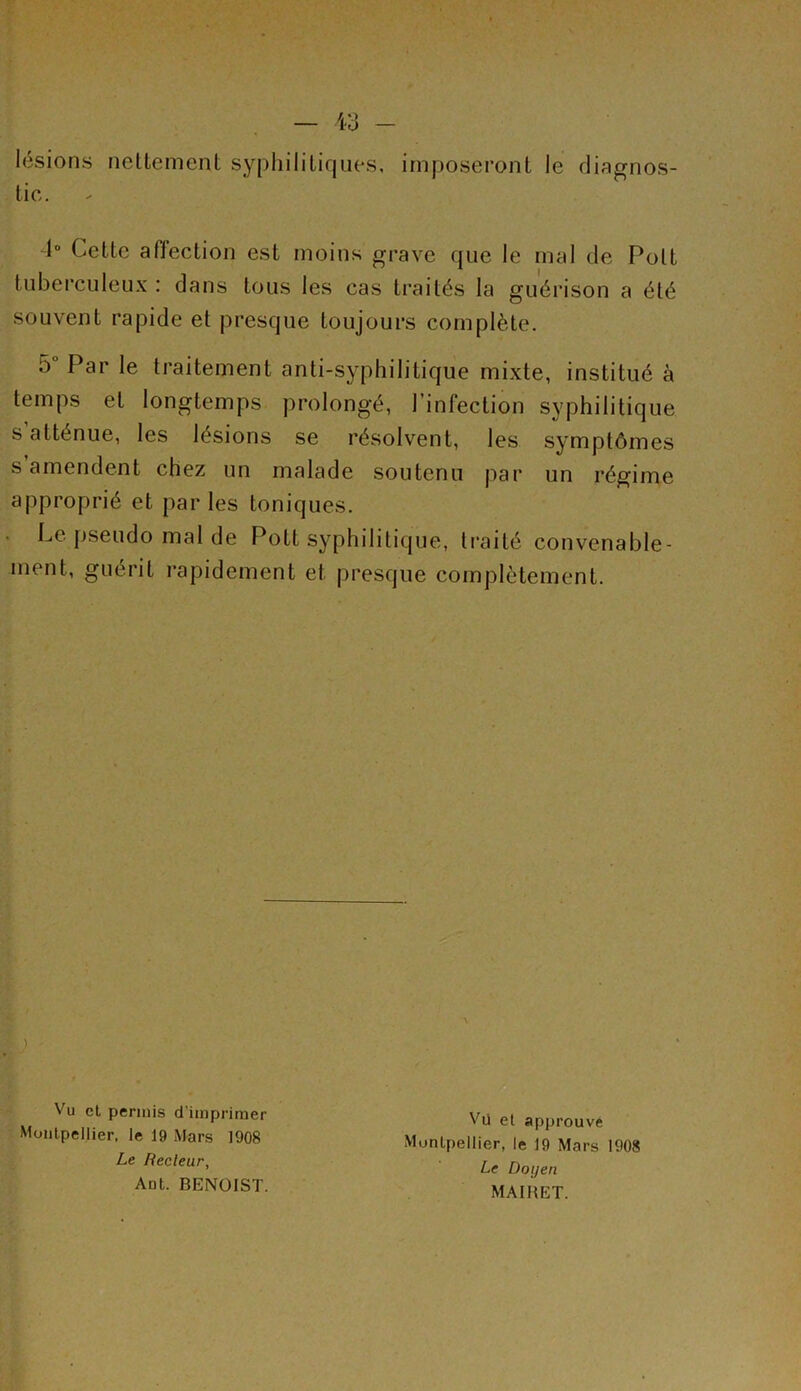 d° Cette affection est moins grave que le mal de Polt tuberculeux : dans tous les cas traités la guérison a été souvent rapide et presque toujours complète. 5° Par le traitement anti-syphilitique mixte, institué à temps et longtemps prolongé, l’infection syphilitique s atténue, les lésions se résolvent, les symptômes s amendent chez un malade soutenu par un régime approprié et par les toniques. Le pseudo mal de Pott syphilitique, traité convenable- ment, guérit rapidement et presque complètement. tic. Vu cl permis d'imprimer Montpellier, le 19 Mars 1908 Vü et approuvé Montpellier, le 19 Mars 1908 Le Doi/en Le Lecteur, Ant. BENOIST. MAIRET.