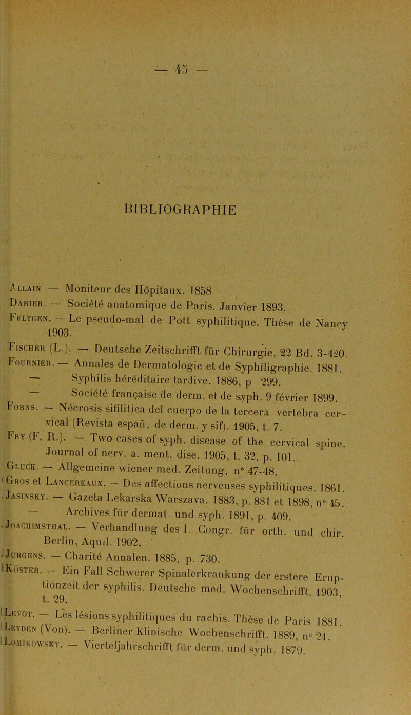 BIBLIOGRAPHIE -Allain — Moniteur des Hôpitaux. 1858 Darier. — Société anatomique de Paris. Janvier 1893. Fkltgen. — Le pseudo-mal de Polt syphilitique. Thèse de Nancy 1903. J tiscHER (L.). — Deutsche ZeitschrifTt fur Chirurgie, 22 Bd. 3-4:20. Fournier. — Annales de Dermatologie et de Syphiligraphie. 1881. ~ Syphilis héréditaire tardive. 1886, p 299; Société française de demi, et de syph. 9 février 1899. Forns. - Nécrosis sifililica del cuerpo de la tercera vertebra cer- vical (Revista espan. de derm. y sif). 1905, t. 7. Fry(F. R.). - Two cases of syph. disease of the cervical spine. Journal of nerv. a. ment. dise. 1905, t. 32, p. 101. Gluck. — Allgemeine wiener med. Zeitung, n° 47-48. 1 Gros et Lancereaux. — Des affections nerveuses syphilitiques. 1861. Jasinsky. — Gazeta Lekarska Warszava. 1883, p. 881 et 1898, n° 45. Archives ftir dermal. und syph. 1891, p. 409. Joaciumstüal. — Verhandlung des I Congé, für orth. und chir. Berlin, Aqud. 1902. Jurgens. — Charité Annalen. 1885, p. 730. iKoster. ^ Fin Fall Schwerer Spinalerkrankung der erstere Erup- fionzeit der syphilis. Deutsche med. Wochenschriffl. 1903, t * 29, ILevot. - Les lésions syphilitiques du rachis. Thèse de Paris 1881. EVDEN (Von)- ~ Berliner Klinische Wochenschrilft. 1889, n° 21. Lomikowsky. — Vie r tel j a h rsc h ri fl‘t fur derm. und syph. 1879.