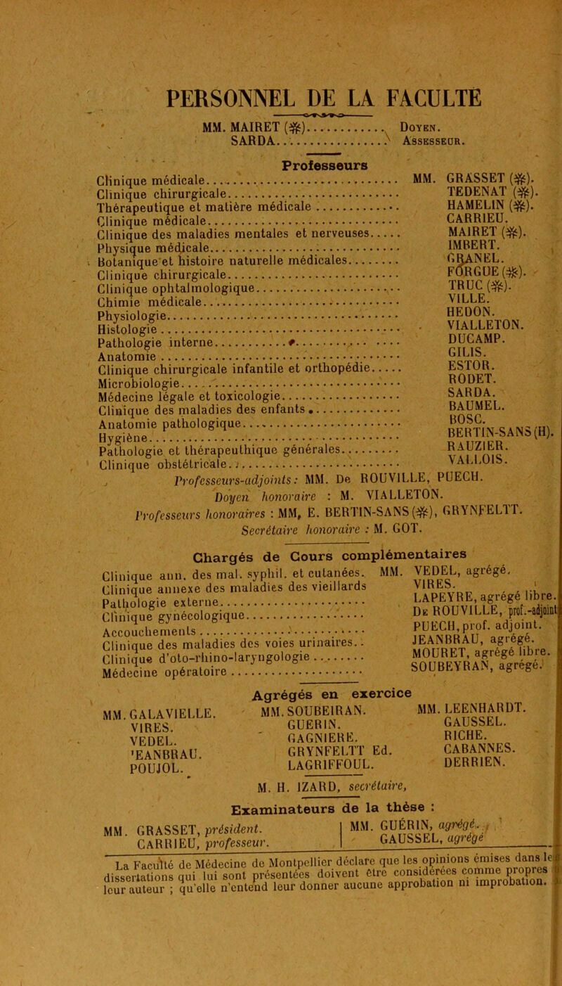 PERSONNEL DE LÀ FACULTE MM. MAIRET (#) Doyen. SARDA. Assesseor. Professeurs Clinique médicale MM Clinique chirurgicale. Thérapeutique et matière médicale Clinique médicale Clinique des maladies mentales et nerveuses Physique médicale - Botanique et histoire naturelle médicales Clinique chirurgicale Clinique ophtalmologique Chimie médicale Physiologie Histologie Pathologie interne * Anatomie Clinique chirurgicale infantile et orthopédie Microbiologie . Médecine légale et toxicologie Clinique des maladies des enfants Anatomie pathologique Hygiène Pathologie et thérapeuthique générales Clinique obstétricale.; j Professeurs-adjoints: MM. De ROUVILLE, PUECH. Doyen honoraire : M. VIALLETON. Professeurs honoraires : MM, E. BERT1N-SANS(■&), CRYNfELlT. Secrétaire honoraire : M. GOT. GRASSET (#). TEDENAT (#). HAMEL1N (#). CARR1EU. MA1RET (#). 1MRERT. GRANEL. FÔRGUE (#). TRUC (&). VILLE. HEDON. VIALLETON. DUCAMP. GILIS. ESTOR. RODET. SARDA. BAUMEL. BOSC. BERTIN-SANS(H). RAUZIER. VALLOIS. Chargés de Cours complémentaires MM. VEDEL, agrégé. VIRES. LAPEYRE, agrégé libre. Clinique aun. des mal. syphil. et cutanées. Clinique annexe des maladies des vieillards Pathologie externe Clinique gynécologique Accouchements , Clinique des maladies des voies urinaires.. Clinique d’oto-rhino-laryngologie Médecine opératoire De ROUVILLE, prof .-adjoint PUECH,prof, adjoint. JEANBRAU, agrégé. MOURET, agrégé libre SOUBEYRAN, agrégé. MM. GALA VIELLE. VIRES. VEDEL. •EANBRAU. POUJOL. Agrégés en exercice MM. SOUBE1RAN. GUERIN. GAGNIERE. GRYNFELTT Ed. lagriffoul. MM. LEENHARDT. GAUSSEL. RICHE. CABANNES. DERR1EN. M. H. 1ZARD, secrétaire, Examinateurs de la thèse : MM. GRASSET, président. I MM. GUÉRIN, agrégé..,, CAR RI EU, professeur GAUSSEL, agrégé La Faculté de Médecine de Montpellier déclare que les opinions eraises dans loi dissertations qui lui sont présentées doivent être considérées comme propres leur auteur ; quelle n’entend leur donner aucune approbation ni împiobation.