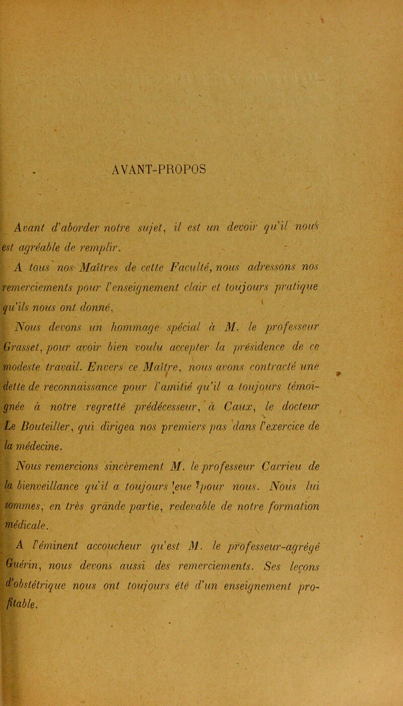 AVANT-PROPOS Avant d'aborder notre sujet, il est un devoir qu'il notés est agréable de remplir. A tous nos Maîtres de cette Faculté, nous adressons nos remerciements pour l'enseignement clair et toujours pratique qu'ils nous ont donné, Nous devons un hommage spécial à M. le professeur Grasset, pour avoir bien voulu accepter la présidence de ce modeste travail. Envers ce Maître, nous avons contracté une dette de reconnaissance pour l'amitié qu’il a toujours témoi- gnée à notre regretté prédécesseur, à Cciux, le docteur Le Bouteiller, qui dirigea nos premiers pas dans l'exercice de la médecine. , ' Nous remercions sincèrement M. le professeur Ccirrieu de la bienveillance qu'il a toujours [eue Ipour nous. Nous lui sommes, en très grande partie, redevable de notre formation médicale. A Féminent accoucheur qu'est M. le professeur-agrégé Guérin, nous devons aussi des remerciements. Ses leçons d'obstétrique nous ont toujours été d’un enseignement pro- fitable.