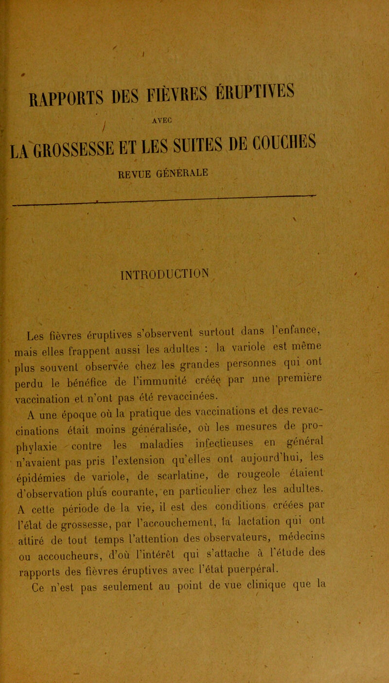 RAPPORTS DES FIÈVRES ÉRUPTIVES AVEC LA GROSSESSE ET LES SUITES DE COUCHES REVUE GÉNÉRALE INTRODUCTION Les fièvres éruptives s’observent surtout dans l’enfance, mais elles frappent aussi les adultes : la variole est même plus souvent observée chez les grandes personnes qui ont perdu le bénéfice de l’immunité crééq par une première vaccination et n’ont pas été revaccinées. A une époque où la pratique des vaccinations et des revac- cinations était moins généralisée, où les mesures de pro- phylaxie contre les maladies infectieuses en général n’avaient pas pris l’extension quelles ont aujourd’hui, les épidémies de variole, de scarlatine, de rougeole étaient d’observation plus courante, en particulier chez les adultes. A cette période de la vie, il est des conditions créées pai l’élat de grossesse, par l’accouchement, la lactation qui ont attiré de tout temps l’attention des observateurs, médecins ou accoucheurs, d’où l’intérêt qui s attache a 1 étude des rapports des fièvres éruptives avec l’état puerpéral. Ce n’est pas seulement au point de vue clinique que la