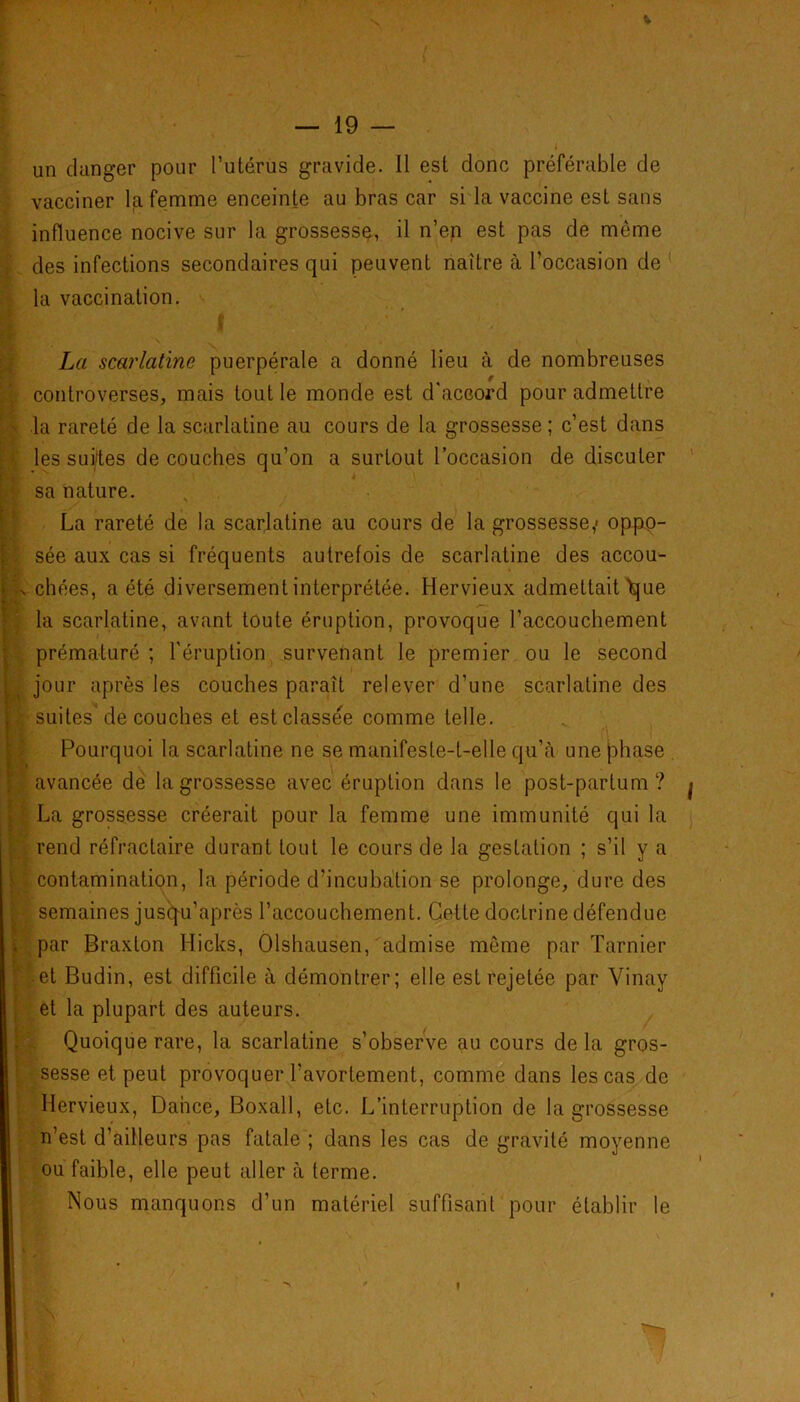 un danger pour l’utérus gravide. Il est donc préférable de vacciner la femme enceinte au bras car si la vaccine est sans influence nocive sur la grossesse, il n’en est pas de môme des infections secondaires qui peuvent naître à l’occasion de la vaccination. * ' r I La scarlatine puerpérale a donné lieu à de nombreuses controverses, mais tout le monde est d'accord pour admettre la rareté de la scarlatine au cours de la grossesse; c’est dans les suites de couches qu’on a surtout l’occasion de discuter sa nature. La rareté de la scarlatine au cours de la grossesse,' oppo- sée aux cas si fréquents autrefois de scarlatine des accou- '.s chées, a été diversement interprétée. Hervieux admettait'que la scarlatine, avant toute éruption, provoque raccouchement prématuré ; l'éruption survenant le premier ou le second jour après les couches paraît relever d’une scarlatine des t suites'de couches et est classée comme telle. Pourquoi la scarlatine ne se manifeste-t-elle qu’à une phase avancée de la grossesse avec éruption dans le post-partum? j La grossesse créerait pour la femme une immunité qui la rend réfractaire durant tout le cours de la gestation ; s’il y a contamination, la période d’incubation se prolonge, dure des semaines jusqu’après l’accouchement. Cette doctrine défendue . par Braxlon Hicks, Olshausen, admise même par Tarnier et Budin, est difficile à démontrer; elle est rejetée par Vinay et la plupart des auteurs. Quoique rare, la scarlatine s’observe au cours de la gros- sesse et peut provoquer l’avortement, comme dans les cas de Hervieux, Dance, Boxall, etc. L’interruption de la grossesse n’est d’ailleurs pas fatale ; dans les cas de gravité moyenne ou faible, elle peut aller à terme. Nous manquons d’un matériel suffisant pour établir le »