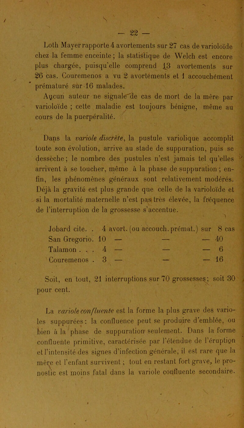 / s - 22 — Loth Mayer rapporte 4 avortements sur 27 cas de varioloïde chez la femme enceinte ; la statistique de Welch est encore plus chargée, puisqu’elle comprend 13 avortements sur 26 cas. Couremenos a vu 2 avortements et 1 accouchément prématuré sur 16 malades. Aycun auteur ne signale'de cas de mort de la mère par varioloïde ; celte maladie est toujours bénigne, même au cours de la puerpéralité. Dans la variole discrète, la pustule variolique accomplit toute son évolution, arrive au stade de suppuration, puis se dessèche; le nombre des pustules n’est jamais tel qu’elles arrivent à se toucher, même à la phase de suppuration ; en- fin, les phénomènes généraux sont relativement modérés. Déjà la gravité est plus grande que celle de la varioloïde et si la mortalité maternelle n’est pasitrès élevée, la fréquence de l’interruption de la grossesse s’accentue. Jobard cite. . 4 avort. (ou accouch. prémat.) sur 8 cas San Gregorio. 10 — — — 40 Talamon ... 4 — — — 6 Couremenos .3 — — — 16 Soit, en tout, 21 interruptions sur 70 grossesses; soit 30 pour cent. La variole confluente est la forme la plus grave des vario- les suppurées: la confluence peut se produire d’emblée, ou bien à la phase de suppuration seulement. Dans la forme confluente primitive, caractérisée par l’étendue de l’éruptipn et l’intensité des signes d’infection générale, il est rare que la mère et l’enfant survivent ; tout en restant fort grave, le pro- nostic est moins fatal dans la variole confluente secondaire.
