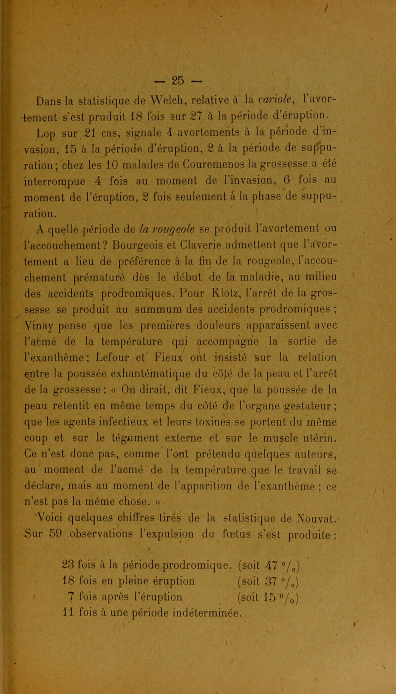 / Dans la statistique de Welch, relative à la variole, l’avor- tement s’est pruduit 18 fois sur 27 à la période d’éruption. Lop sur 21 cas, signale 4 avortements à la période d’in- vasion, 15 à la période d’éruption, 2 à la période de suppu- ration; chez les 10 malades de Couremenos la grossesse a été interrompue 4 fois au moment de 1 invasion, 6 fois au moment de l’éruption, 2 fois seulement à la phase de suppu- ration. A quelle période de la rougeole se produit l’avortement ou l'accouchement ? Bourgeois et Claverie admettent que l’ifvor- tement a lieu de préférence à la fin de la rougeole, l’accou- fchement prématuré dès le début de la maladie, au milieu des accidents prodromiques. Pour Klotz, l’arrêt de la gros- sesse se produit au summum des accidents prodromiques ; Vinay pense que les premières douleurs apparaissent avec l’afcmé de la température qui accompagne la sortie de l’exanthème; Lefour et' Fieux ont insisté Sur la relation çntre la poussée exhantématique du cô.té de la peau et l’arrêt de la grossesse: « On dirait, dit Fieux, que la poussée de la peau retentit en même temps du côté de l’organe gestateur; que les agents infectieux et leurs toxines se portent du même coup et sur le tégument externe et sur le muscle utérin. Ce n’est donc pas, comme l’ont prétendu quelques auteurs, au moment de l’acmé de la température que le travail se déclare, mais au moment de l’apparition de l’exanthème; ce n’est pas la même chose. » Voici quelques chiffres tirés de la statistique de Nouvat. Sur 59 observations l’expulsion du fœtus s’est produite: \ 23 fois à la période prodromique, (soit 47 °/0) 18 fois en pleine éruption (soit 37 °/0) 7 fois après l’éruption (soit 15 °/0)