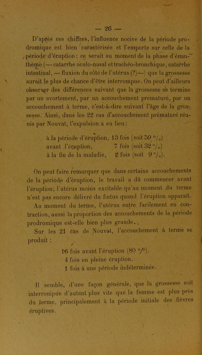 D’après ces chiffres, l’influence nocive de la période pro- dromique est bien caractérisée et l’emporte sur celle de la , période' d’éruption : ce serait au moment de la phase d’énan-“ thème (— catarrhe oculo-nasal et trachéo-bronchique, catarrhe intestinal, — fluxion du côté de l’utérus (?)—) que la grossesse aurait le plus de chance d’être interrompue. On peut d’ailleurs observer des différences suivant que la grossesse s'e termine par un avortement, par un accouchement prématuré, par un accouchement à terme, c’est-à-dire suivant l’âge de la gros- sesse. Ainsi, dans les 22 cas d’accouchement prématuré réu- nis par Nouvat, l’expulsion a eu lieu: à la période d’éruption, 13 fois (soit 59 °/0) avant l’éi^uption, 7 fois (soit 32 °/0) à la fin de la maladie, 2 fois (soit 9 °/0). On peut faire remarquer que dans certains accouchements de la période d’éruption, le travail a dû commencer avant l’éruption; l’utérus moins excitable qu’au moment du terme n’est pas encore délivré du fœtus quand 1 éruption apparaît. Au moment du terme, l’utérus entre facilement en con- traction, aussi la proportion des accouchements de la période prodromique est-elle bien plus grande.* Sur les 21 cas de Nouvat, l’accouchement à terme se produit : 16 fois avant l’éruption (80 °/°). 4 fois en pleine éruption. 1 fois à une période indéterminée. Il semble, d’une façon générale, que la grossesse soit interrompue d’autant plus vite que la femme est plus piès du terme, principalement à la période initiale des fièvres éruptives.