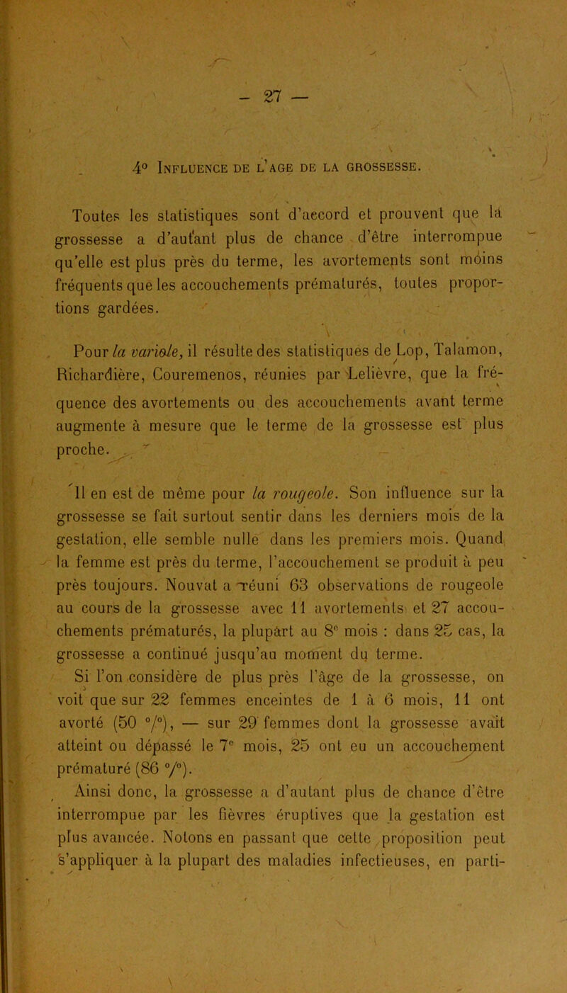 Toutes les statistiques sont d’aecord et prouvent que lâ grossesse a d’autant plus de chance d’être interrompue qu’elle est plus près du terme, les avortements sont mdins fréquents que les accouchements prématurés, toutes propor- tions gardées. Pour/« vciri&Ie, il résulte des statistiques de Lop, Talamon, Richardière, Couremenos, réunies par 'Lelièvre, que la fré- quence des avortements ou des accouchements avant terme augmente à mesure que le terme de la grossesse est plus proche. . * 11 en est de même pour la rougeole. Son influence sur la grossesse se fait surtout sentir dans les derniers mois de la gestation, elle semble nulle dans les premiers mois. Quand la femme est près du terme, l’accouchement se produit à peu près toujours. Nouvat a Téuni 63 observations de rougeole au cours de la grossesse avec 11 avortements et 27 accou- chements prématurés, la plupart au 8° mois : dans 25 cas, la grossesse a continué jusqu’au moment du terme. Si l’on considère de plus près l'âge de la grossesse, on voit que sur 22 femmes enceintes de 1 à 6 mois, 11 ont avorté (50 °/°), — sur 29 femmes dont la grossesse avait atteint ou dépassé le 7e mois, 25 ont eu un accouchement prématuré (86 °/°). Ainsi donc, la grossesse a d’autant plus de chance d’être interrompue par les fièvres éruptives que la gestation est plus avancée. Notons en passant que cette proposition peut s’appliquer à la plupart des maladies infectieuses, en parti-
