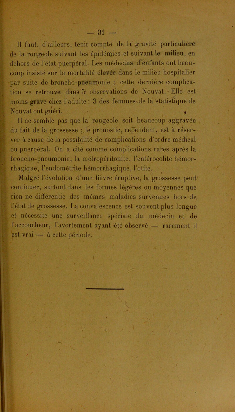 Il faut, d’ailleurs, tenir compte de la gravité particulière de la rougeole suivant les épidémies et suivant Le milieu, en dehors de l’état puerpéral. Les médecins d’enfants ont beau- coup insisté sur la mortalité élevée dans le milieu hospitalier par suite de broncho-pneumonie ; cette dernière complica- tion se retrouve dans 5 observations de Nouvat. - Elle est moins grave chez l’adulte : 3 des femmes-de la statistique de Nouvat ont guéri. • Il ne semble pas que la rougeole soit beaucoup aggravée du lait de la grossesse ;.le pronostic, cependant, est à réser- ver à cause de la possibilité de complications d’ordre médical ou puerpéral. On a cité comme complications rares après la broncho-pneumonie, la métropéritonite, l’entérocolite hémor- rhagique, l’endométrite hémorrhagique, l’otite. Malgré l’évolution d’une fièvre éruptive, la grossesse peut continuer, surtout dans les formes légères ou moyennes que rien ne différentie des mêmes maladies survenues hors de l’étal de grossesse. La convalescence est souvent plus longue et nécessite une surveillance spéciale du médecin et de l’accoucheur, l’avortement ayant été observé — rarement il test vrai — à cette période.