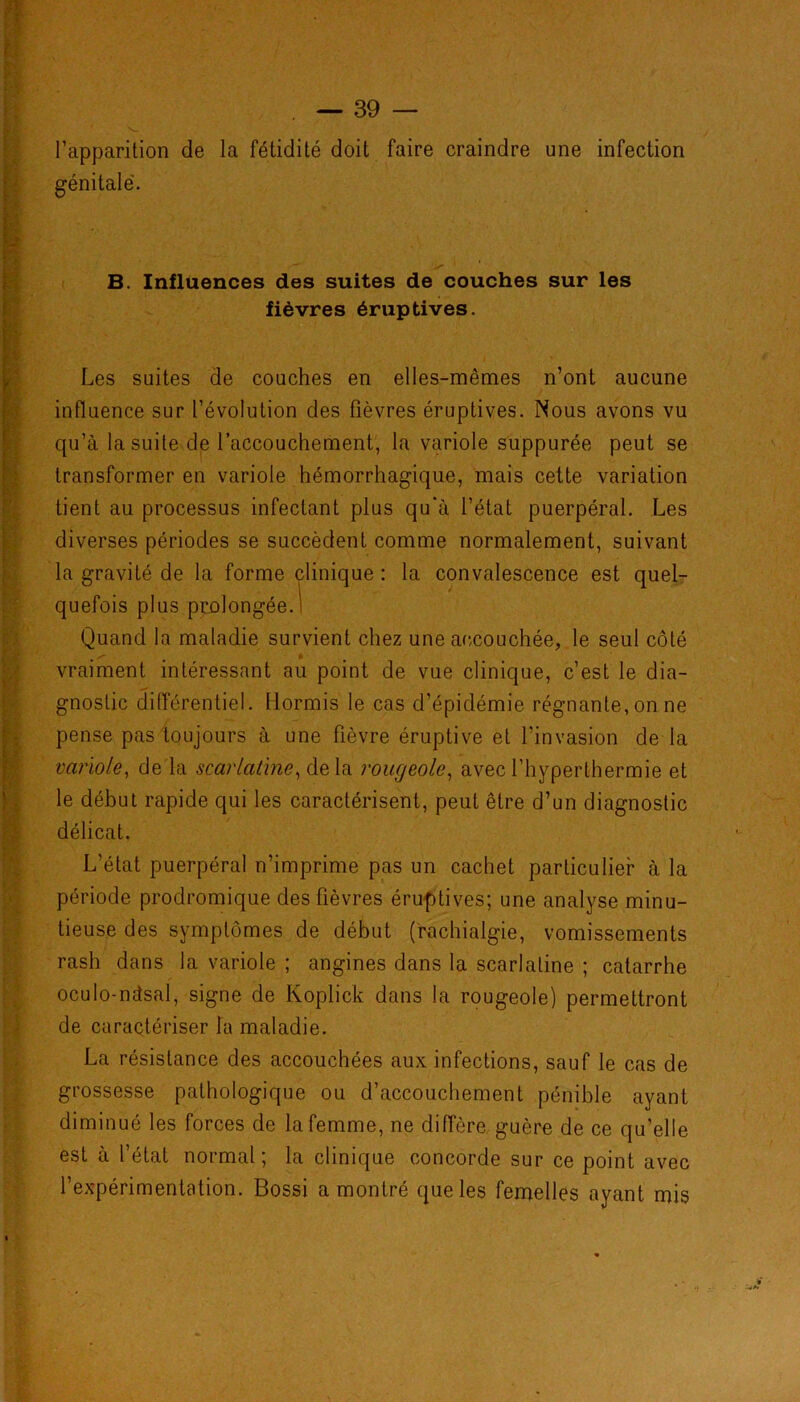 l’apparition de la fétidité doit faire craindre une infection Les suites de couches en elles-mêmes n’ont aucune qu’à la suite de l’accouchement, la variole suppurée peut se transformer en variole hémorrhagique, mais cette variation tient au processus infectant plus qu'à l’état puerpéral. Les diverses périodes se succèdent comme normalement, suivant la gravité de la forme clinique : la convalescence est quel- quefois plus prolongée.1 Quand la maladie survient chez une accouchée, le seul côté r' ■ * vraiment intéressant au point de vue clinique, c’est le dia- gnostic différentiel. Hormis le cas d’épidémie régnante, on ne pense pas toujours à une fièvre éruptive et l’invasion de la variole, de la scarlatine, delà rougeole, avec l’hyperthermie et le début rapide qui les caractérisent, peut être d’un diagnostic délicat. tieuse des symptômes de début (rachialgie, vomissements rash dans la variole ; angines dans la scarlatine ; catarrhe oculo-ndsal, signe de Koplick dans la rougeole) permettront de caractériser la maladie. La résistance des accouchées aux infections, sauf le cas de grossesse pathologique ou d’accouchement pénible ayant diminué les forces de la femme, ne diffère guère de ce qu’elle est à l’état normal; la clinique concorde sur ce point avec l’expérimentation. Bossi a montré que les femelles ayant mis B. Influences des suites de couches sur les fièvres éruptives. influence sur l’évolution des fièvres éruptives. Nous avons vu L’état puerpéral n’imprime pas un cachet particulier à la période prodromique des fièvres éruptives; une analyse minu-