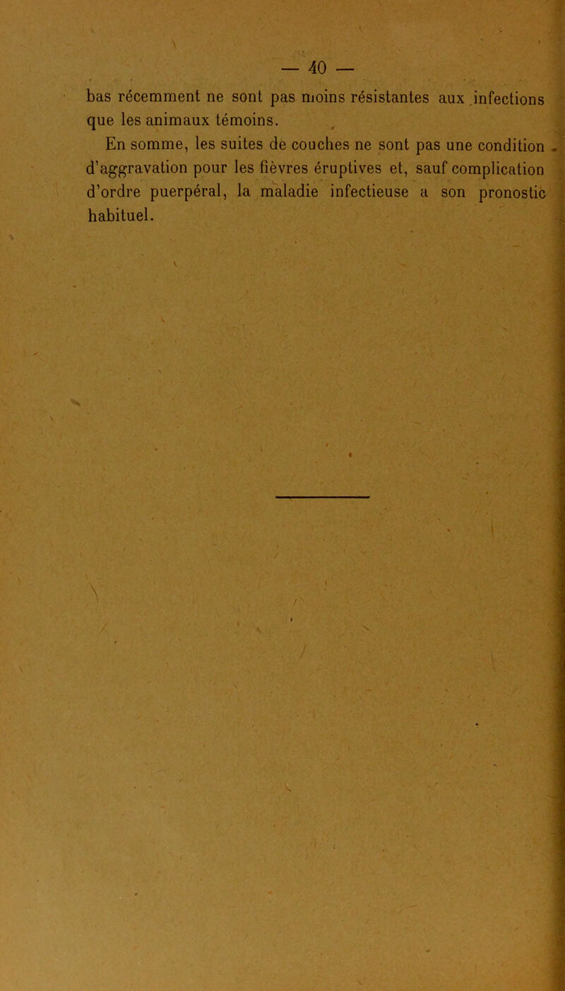 bas récemment ne sont pas moins résistantes aux infections que les animaux témoins. En somme, les suites de couches ne sont pas une condition - d’aggravation pour les fièvres éruptives et, sauf complication d’ordre puerpéral, la maladie infectieuse a son pronostic habituel.