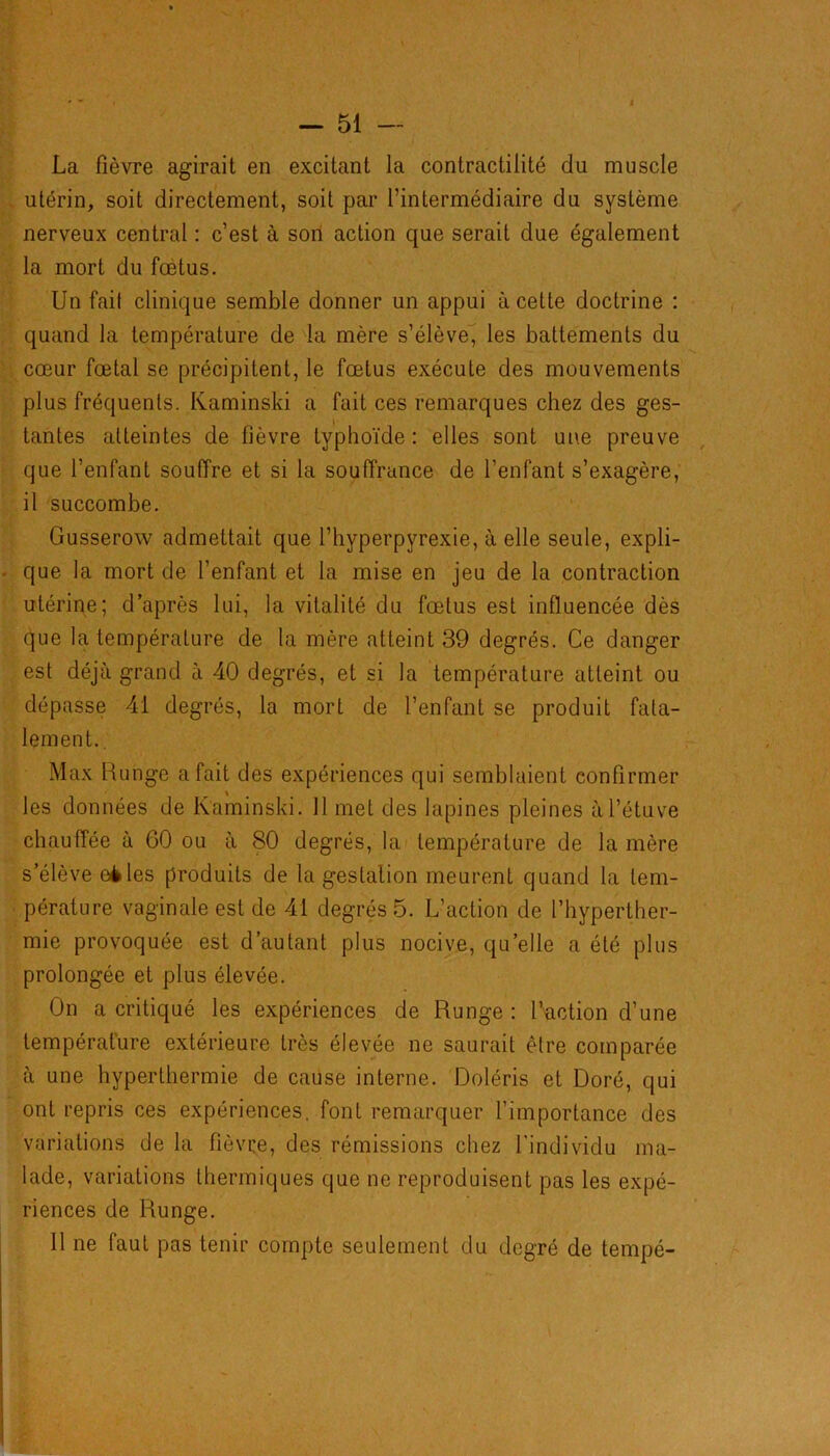 La fièvre agirait en excitant la contractilité du muscle utérin, soit directement, soit par l’intermédiaire du système nerveux central : c’est à son action que serait due également la mort du fœtus. Un fait clinique semble donner un appui à cette doctrine : quand la température de la mère s’élève, les battements du cœur fœtal se précipitent, le fœtus exécute des mouvements plus fréquents. Kaminski a fait ces remarques chez des ges- tantes atteintes de fièvre typhoïde : elles sont une preuve que l’enfant souffre et si la souffrance de l’enfant s’exagère, il succombe. Gusserow admettait que l’hyperpyrexie, à elle seule, expli- que la mort de l’enfant et la mise en jeu de la contraction utérine; d’après lui, la vitalité du fœtus est influencée dès que la température de la mère atteint 39 degrés. Ce danger est déjà grand à 40 degrés, et si la température atteint ou dépasse 41 degrés, la mort de l’enfant se produit fata- lement. . Max Runge a fait des expériences qui semblaient confirmer les données de Kaminski. 11 met des lapines pleines à l’étuve chauffée à 60 ou à 80 degrés, la température de la mère s’élève eèdes produits de la gestation meurent quand la tem- pérature vaginale est de 41 degrés 5. L’action de l’hyperther- mie provoquée est d’autant plus nocive, quelle a été plus prolongée et plus élevée. On a critiqué les expériences de Runge : l’action d’une température extérieure très élevée ne saurait être comparée à une hyperthermie de cause interne. Doléris et Doré, qui ont repris ces expériences, font remarquer l’importance des variations de la fièvre, des rémissions chez l'individu ma- lade, variations thermiques que ne reproduisent pas les expé- riences de Runge. 11 ne faut pas tenir compte seulement du degré de tempé-