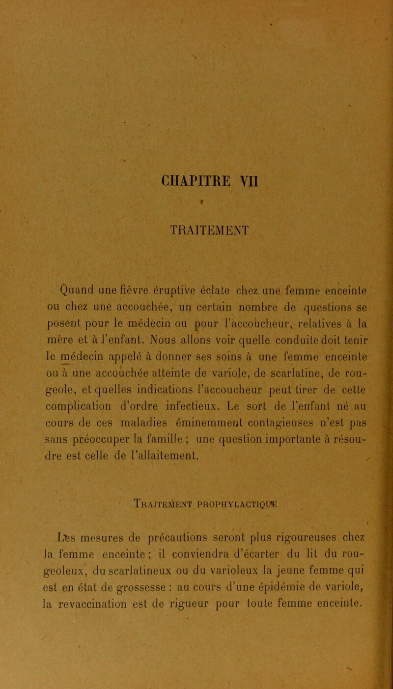 t TRAITEMENT Quand une fièvre éruptive éclate chez une femme enceinte ou chez une accouchée, un certain nombre de questions se posent pour le médecin ou pour l'accoucheur, relatives à la mère et à l’enfant. Nous allons voir quelle conduite doit tenir le médecin appelé à donner ses soins à une femme enceinte ou à une accouchée atteinte de variole, de scarlatine, de rou- geole, et quelles indications l’accoucheur peut tirer de cette complication d’ordre infectieux. Le sort de l’enfant né au cours de ces maladies éminemment contagieuses n’est pas sans préoccuper la famille ; une question importante à résou- dre est celle de l’allaitement. Traitement prophylactique JMss mesures de précautions seront plus rigoureuses chez la femme enceinte; il conviendra d’écarter du lit du rou- geoleux, du scarlatineux ou du varioleux la jeune femme qui est en état de grossesse : au cours d’une épidémie de variole, la revaccination est de rigueur pour toute femme enceinte.