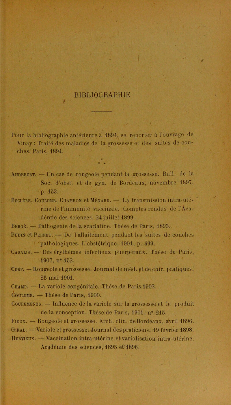 BIBLIOGRAPHIE Pour la bibliographie antérieure à 1894, se reporter à l'ouvrage de Vinay : Traité des maladies de la grossesseet des suites de cou- ches, Paris, 1894. Audebert. — Un cas de rougeole pendant la grossesse. Bull, de la Soc. d’obst. et de gyn. de Bordeaux, novembre 1897, p. 153. Beclère, Coulomb, Ciiambon et Ménard. — La transmission intra-uté- rine de l’immunité vaccinale. Comptes rendus de l’Aca- démie des sciences, 24juillet 1899. Bergé. — Pathogénie de la scarlatine. Thèse de Paris, 1893. Budin et Perret. ,— De l'allaitement pendant les suites découches ^pathologiques. L’obstétrique, 1901, p. 499. Casalïs. — Des érythèmes infectieux puerpéraux. Thèse de Paris, 1907, n° 152. Cerf. — Rougeole et grossesse. Journal de méd. pt de chi'r. pratiques, 25 mai 1901. Cuamp. éouiOMB. — Thèse de Paris, 1900. i Couremenos. — Influence de la variole sur la grossesse et le produit de la conception. Thèse de Paris, 1901, n° 215. Fieux. — Rougeole et grossesse. Arch. clin, de Bordeaux, avril 1896. Giral. — Variole et grossesse. Journal des praticiens, 19 février 1898. Hervieux. —Vaccination intra-utérine etvariolisation intra-utérine. Académie des sciences, 1895 et 1896. La variole congénitale. Thèse de Paris 1902.