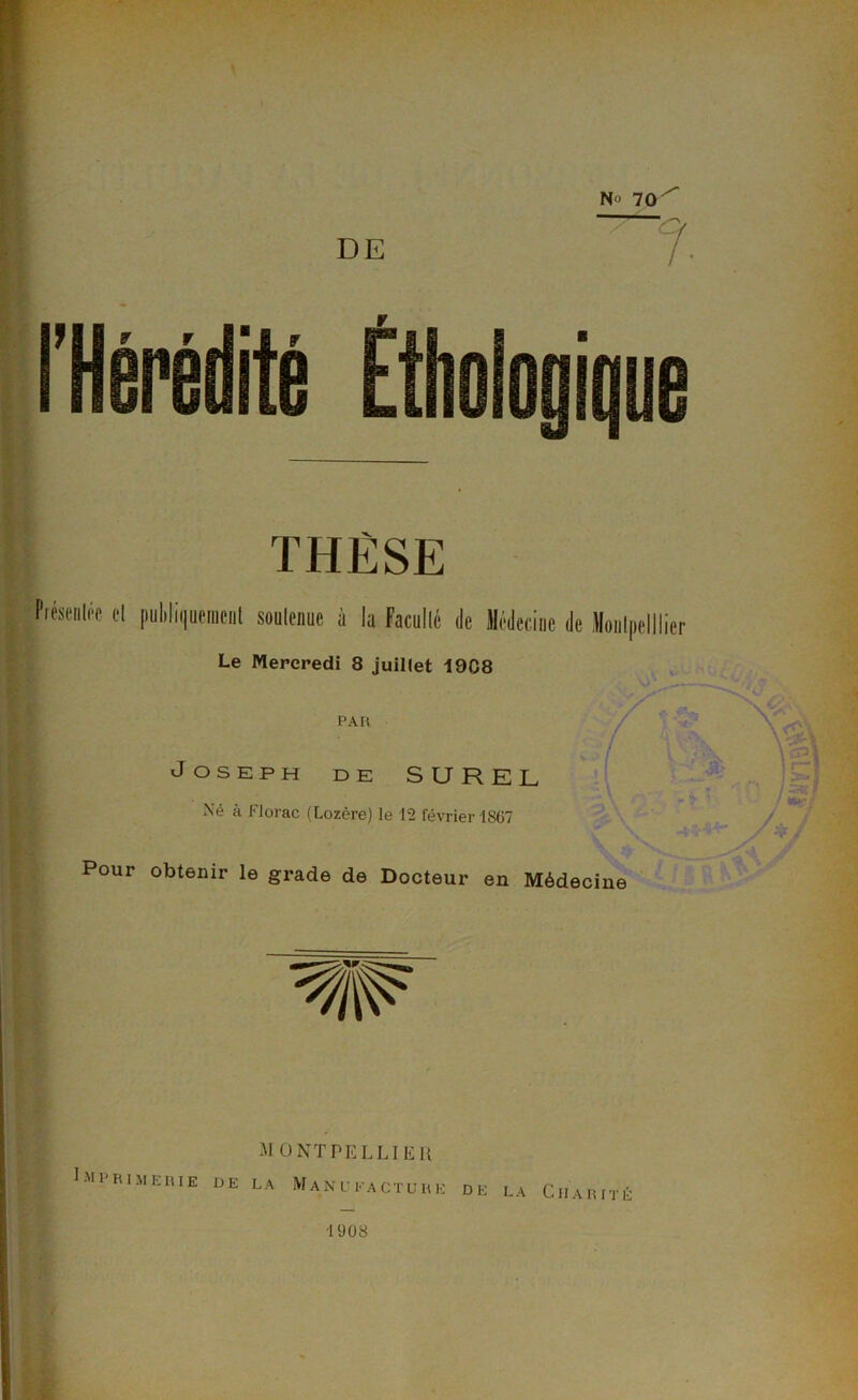 THÈSE Piésenléc cl publiquement soutenue à la Faculté de Médecine Le Mercredi 8 juillet 1908 PAR Joseph de SUREL Xé à Florac (Lozère) le 12 février 1867 «A Pour obtenir le grade de Docteur en Médecine MONTPELLIER Imprimerie de la Manufacture de la Charité 1908