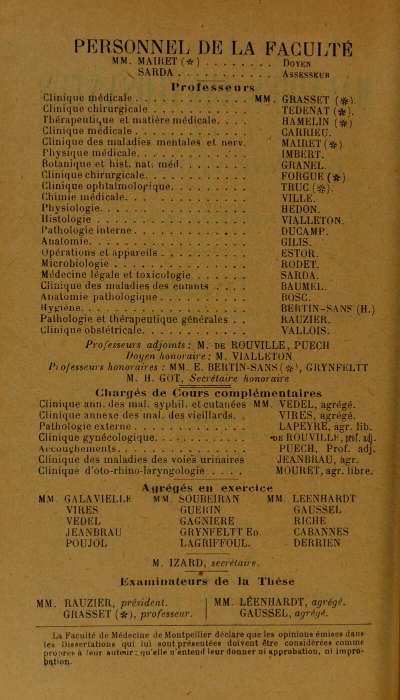 PERSONNEL DE LA FACULTÉ MM. MAIRET (* ) Doyen VSARDA Assesseur Profe ss© Urs Clinique médicale MM . GRASSET (#L Clinique chirurgicale TEDENAT (*L Thérapeutique et matière médicale. . . . HAMEL1N (#') Clinique médicale CARRIEU. Clinique des maladies mentales et nerv. MAIRET(^). Physique médicale ' . . IMBERT. Botanique et hist. naL inéd GRANEL. Clinique chirurgicale FORGUE (&) Clinique ophtalmologique TRUC (ejfc). Chimie médicale. . . VILLE. Physiologie HEI)ON. Histologie VIALLETON. Pathologie interne DUCAMP. Anatomie GIL1S. Opérations et appareils ESTOR. Microbiologie RODET. Médecine légale et toxicologie SARDA. Clinique des maladies des entants . . . . BAUMEL. Anatomie pathologique BOSC. Hygiène BERT1N-SANS (H.) Pathologie et thérapeutique générales . . RAUZIER. Clinique obstétricale VALLOIS. Professeurs adjoints: M. de ROUVILLE, PUECH Doyen honoraire : M. VIALLETON Piolesseurs honoraires : MM. E. BERTIN-SANS ( ft', GRYNFELTT M. H. GOT, Secrétaire honoraire Chargés de Cours complémentaires Clinique ann. des mal. syphil. et cutanées MM. VEDEL, agrégé. Clinique annexe des mal. des vieillards. . VIRES, agrégé. Pathologie externe LAPEYRE, agr. lib. Clinique gynécologique »de ROUVILLE, prof. adj. Accouchements PUECH, Prof. adj. Clinique des maladies des voies urinaires JEANBRAU, àgr. Clinique d'oto-rhino-laryngologie .... MOURET, agr. libre. Agrégés en exercice MM. GALA VIELLE MM. S0UBE1RAN MM. LEENHARDT VIRES GUEIUN GAUSSEL VEDEL GAGNIERE RICHE JEANBRAU GRYNFELTTEn CABANNES POUJOL LAGRIFFOUL. DERRIEN M. 1ZARD, secrétaire. —s Examinateurs de la Thèse MM. RAUZIER, président. MM. LÉENHARDT, agrégé. GRASSET (#), professeur. GAUSSEL, agrégé. La Faculté de Médecine de Montpellier déclare que les opinions émises dans les Dissertations qui lui sont présentées doivent être considérées comme propres à leur auteur : qu’elle n’entend leur donner ni approbation, ni impro- bation.