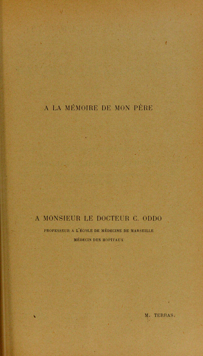 \' t ■ '■'.(> ■ l / • 1 ;... ■ , . A LA MÉMOIRE DE MON PÈRE A t ' 1 ^ % t A MONSIEUR LE DOCTEUR C. ODDO PROFESSEUR A L’ÉCOLE DE MÉDECINE DE MARSEILLE MÉDECIN DES HOPITAUX V TERRAS