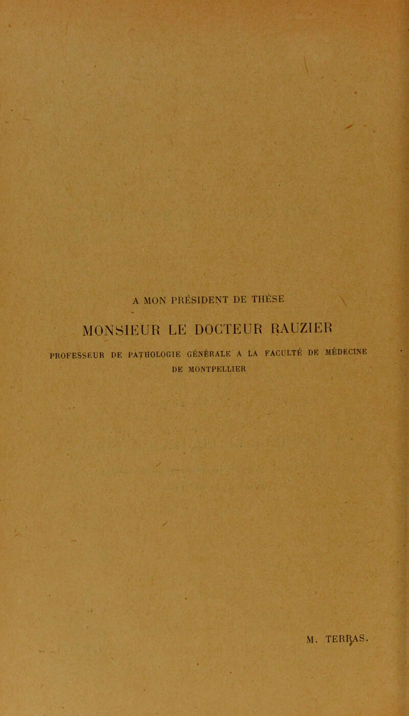 A MON PRÉSIDENT DE THÈSE \ MONSIEUR LE DOCTEUR RAUZIER PROFESSEUR DE PATHOLOGIE GÉNÉRALE A LA FACULTÉ DE MÉDECINE DE MONTPELLIER M. TERRAS.