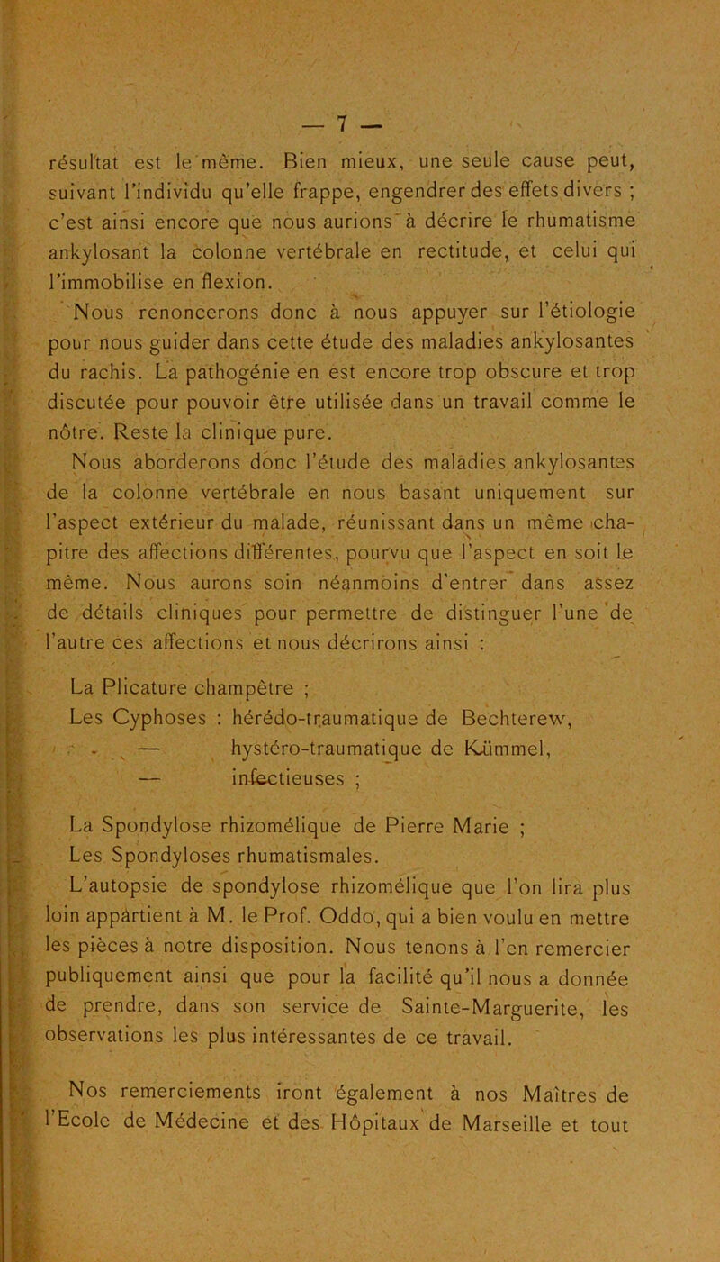 résultat est le même. Bien mieux, une seule cause peut, suivant l’individu qu’elle frappe, engendrer des effets divers ; c’est ainsi encore que nous aurions^à décrire le rhumatisme ankylosant la colonne vertébrale en rectitude, et celui qui l’immobilise en flexion. Nous renoncerons donc à nous appuyer sur l’étiologie pour nous guider dans cette étude des maladies ankylosantes du rachis. La pathogénie en est encore trop obscure et trop discutée pour pouvoir être utilisée dans un travail comme le nôtre. Reste la clinique pure. Nous aborderons donc l’étude des maladies ankylosantes de la colonne vertébrale en nous basant uniquement sur l’aspect extérieur du malade, réunissant dans un même 'cha- pitre des affections différentes., pourvu que l’aspect en soit le même. Nous aurons soin néanmoins d'entrer dans assez de détails cliniques pour permettre de distinguer l’une de l’autre ces affections et nous décrirons ainsi : La Plicature champêtre ; Les Cyphoses : hérédo-traumatique de Bechterew, — hystéro-traumatique de Kiimmel, — infectieuses ; La Spondylose rhizomélique de Pierre Marie ; Les Spondyloses rhumatismales. L’autopsie de spondylose rhizomélique que l’on lira plus loin appârtient à M. le Prof. Oddo, qui a bien voulu en mettre les pièces à notre disposition. Nous tenons à l’en remercier publiquement ainsi que pour la facilité qu’il nous a donnée de prendre, dans son service de Sainte-Marguerite, les observations les plus intéressantes de ce travail. Nos remerciements iront également à nos Maîtres de l’Ecole de Médecine et des Hôpitaux de Marseille et tout