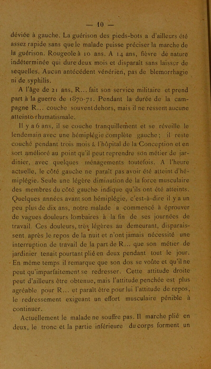 déviée à gauche. La guérison des pieds-bots a d’ailleurs été assez rapide sans que le malade puisse préciser la marche de la guérison. Rougeole à io ans. A 14 ans, fièvre dénaturé indéterminée qui dure deux mois et disparaît sans laisser de sequelles. Aucun antécédent vénérien, pas de blemorrhagie ni de syphilis. A l’âge de 21 ans, R... fait son service militaire et prend part à la guerre de 1870-71. Pendant la durée de la cam- pagne R... couche souventdehors, mais il ne ressent aucune atteinte* rhumatismale. 11 y a 6 ans, il se couche tranquillement et se réveille le lendemain avec une hémiplégie complète gauche; il reste couché pendant trois mois à l'hôpital de la Conception et en sort amélioré au point qu’il peut reprendre son métier de jar- dinier, avec quelques ménagements toutefois. A l’heure actuelle, le côté gauche ne paraît pas avoir été atteint d’hé- miplégie. Seule une légère diminution de la force musculaire des membres du côté gauche* indique qu’ils ont été atteints. Quelques années avant son hémiplégie, c’est-à-dire il y a un peu plus de dix ans, notre malade a commencé à éprouver de vagues douleurs lombaires à la fin de ses journées de travail Ces douleurs, très# légères au demeurant, disparais- sent après .le repos de la nuit et n’ont jamais nécessité une interruption de travail de la part de R... que son métier de jardinier tenait pourtant plié en deux pendant tout le jour. En même temps il remarque que son dos se voûte et qu’il ne peut qu’imparfaitement se redresser. Cette attitude droite peut d’ailleurs être obtenue, mais l’attitude penchée est plus agréable pour R... et paraît être pour lui l’attitude de repos, le redressement exigeant un effort musculaire pénible à continuer. Actuellement le malade ne souffre pas. Il marche plié en deux, le tronc et la partie inférieure du corps forment un