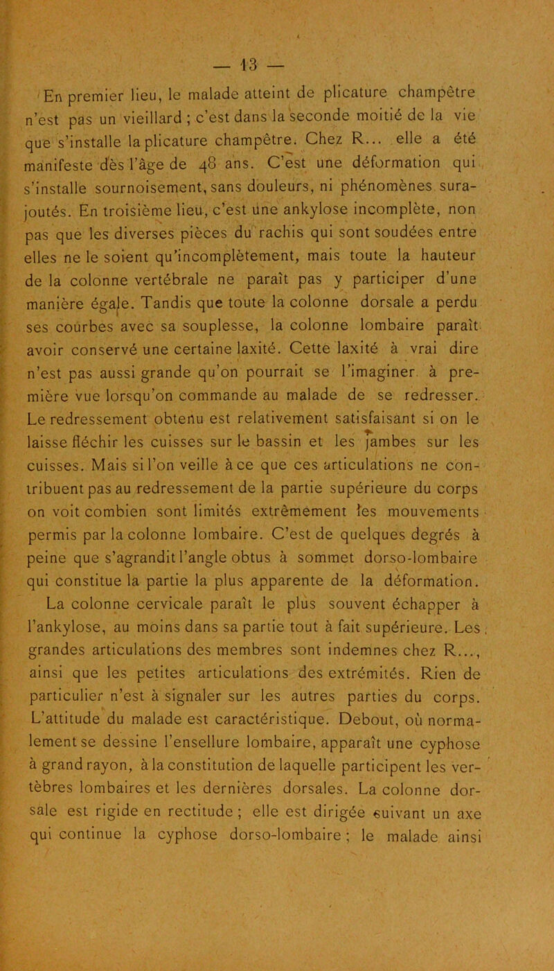 En premier lieu, le malade atteint de plicature champêtre n’est pas un vieillard; c’est dans la seconde moitié de la vie que s’installe la plicature champêtre. Chez R... elle a été manifeste des l’âge de 48 ans. C’est une déformation qui s’installe sournoisement, sans douleurs, ni phénomènes sura- joutés. En troisième lieu, c’est une ankylosé incomplète, non pas que les diverses pièces du rachis qui sont soudées entre elles ne le soient qu’incomplètement, mais toute la hauteur de la colonne vertébrale ne paraît pas y participer d’une manière égale. Tandis que toute la colonne dorsale a perdu ses courbes avec sa souplesse, la colonne lombaire paraît avoir conservé une certaine laxité. Cette laxité à vrai dire n’est pas aussi grande qu’on pourrait se l’imaginer, à pre- mière vue lorsqu’on commande au malade de se redresser. Le redressement obtenu est relativement satisfaisant si on le laisse fléchir les cuisses sur le bassin et les jambes sur les cuisses. Mais si l’on veille à ce que ces articulations ne con- tribuent pas au redressement de la partie supérieure du corps on voit combien sont limités extrêmement les mouvements permis par la colonne lombaire. C’est de quelques degrés à peine que s’agrandit l’angle obtus à sommet dorso-lombaire qui constitue la partie la plus apparente de la déformation. La colonne cervicale paraît le plus souvent échapper à l’ankylose, au moins dans sa partie tout à fait supérieure. Les grandes articulations des membres sont indemnes chez R..., ainsi que les petites articulations des extrémités. Rien de particulier n’est à signaler sur les autres parties du corps. L’attitude du malade est caractéristique. Debout, où norma- lement se dessine l’ensellure lombaire, apparaît une cyphose à grand rayon, à la constitution de laquelle participent les ver- tèbres lombaires et les dernières dorsales. La colonne dor- sale est rigide en rectitude ; elle est dirigée suivant un axe qui continue la cyphose dorso-lombaire ; le malade ainsi