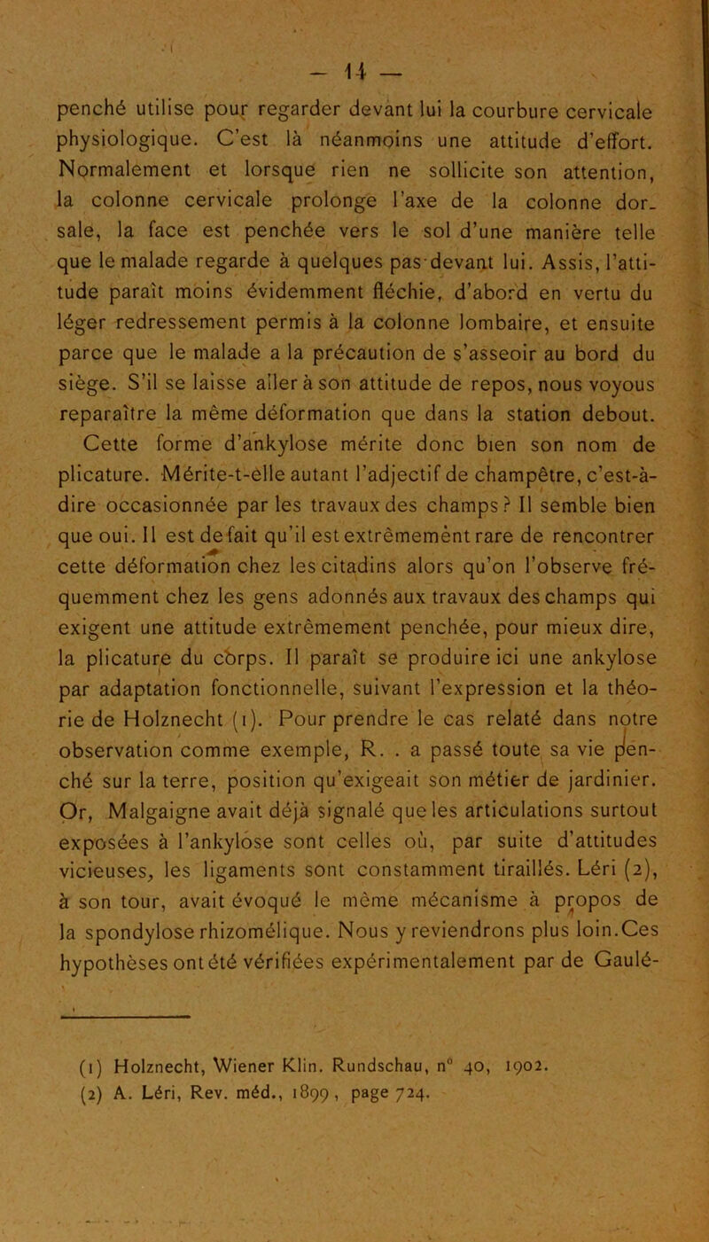 penché utilise pour regarder devant lui la courbure cervicale physiologique. C’est là néanmoins une attitude d’effort. Normalement et lorsque rien ne sollicite son attention, la colonne cervicale prolonge l’axe de la colonne dor_ sale, la face est penchée vers le sol d’une manière telle que le malade regarde à quelques pas-devant lui. Assis, l’atti- tude paraît moins évidemment fléchie, d’abord en vertu du léger redressement permis à la colonne lombaire, et ensuite parce que le malade a la précaution de s’asseoir au bord du siège. S’il se laisse aller à son attitude de repos, nous voyous reparaître la même déformation que dans la station debout. Cette forme d’ankylose mérite donc bien son nom de plicature. Mérite-t-elle autant l’adjectif de champêtre, c’est-à- dire occasionnée par les travaux des champs? Il semble bien que oui. Il est de fait qu’il est extrêmemènt rare de rencontrer cette déformation chez les citadins alors qu’on l’observe fré- quemment chez les gens adonnés aux travaux des champs qui exigent une attitude extrêmement penchée, pour mieux dire, la plicature du cbrps. Il paraît se produire ici une ankylosé par adaptation fonctionnelle, suivant l’expression et la théo- re le cas relaté dans notre observation comme exemple, R. . a passé toute sa vie pen- ché sur la terre, position qu’exigeait son métier de jardinier. Or, Malgaigne avait déjà signalé que les articulations surtout exposées à l’ankylose sont celles où, par suite d’attitudes vicieuses, les ligaments sont constamment tiraillés. Léri (2), à son tour, avait évoqué le même mécanisme à propos de la spondylose rhizomélique. Nous y reviendrons plus loin.Ces hypothèses ont été vérifiées expérimentalement par de Gaulé- rie de Holznecht (1). Pour prend (1) Holznecht, Wiener Klin. Rundschau, n° 40, 1902. (2) A. Léri, Rev. méd., 1899, page 724.