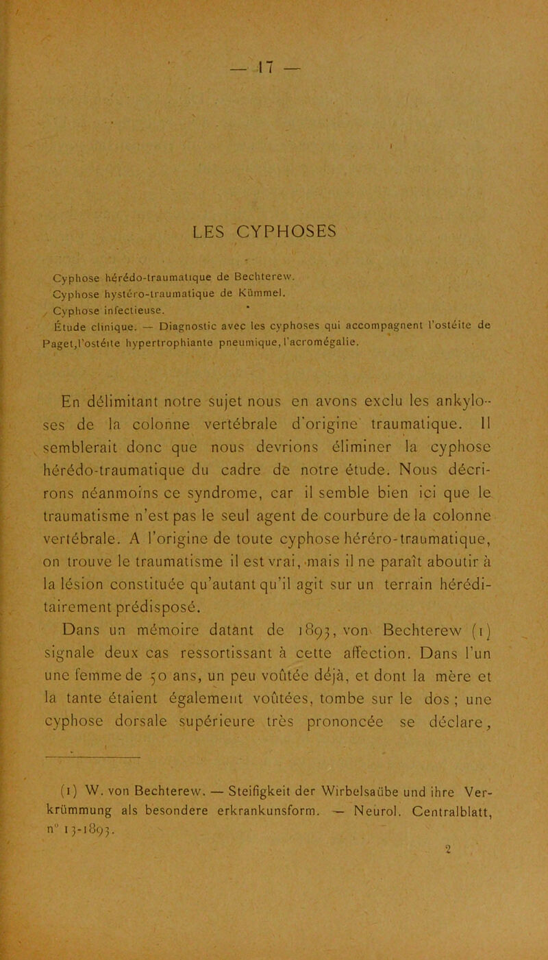 LES CYPHOSES / Cyphose hérédo-traumatique de Bechterew. Cyphose hystéro-traumatique de Kiimmel. Cyphose infectieuse. Étude clinique. — Diagnostic avec les cyphoses qui accompagnent l’ostéite de Paget,l’ostéite hypertrophiante pneumique, l’acromégalie. En délimitant notre sujet nous en avons exclu les ankylo- sés de la colonne vertébrale d’origine traumatique. 11 semblerait donc que nous devrions éliminer la cyphose hérédo-traumatique du cadre de notre étude. Nous décri- rons néanmoins ce syndrome, car il semble bien ici que le traumatisme n’est pas le seul agent de courbure de la colonne vertébrale. A l’origine de toute cyphose héréro-traumatique, on trouve le traumatisme il est vrai, mais il ne paraît aboutir à la lésion constituée qu’autant qu’il agit sur un terrain hérédi- tairement prédisposé. Dans un mémoire datant de 1893, vom Bechterew (1) signale deux cas ressortissant à cette affection. Dans l’un une femme de 50 ans, un peu voûtée déjà, et dont la mère et la tante étaient également voûtées, tombe sur le dos ; une cyphose dorsale supérieure très prononcée se déclare, (1) W. von Bechterew. — Steifigkeit der Wirbelsaiibe und ihre Ver- krümmung aïs besondere erkrankunsform. — Neurol. Centralblatt, n” 13-1893. 2