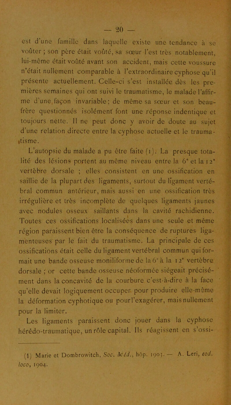 — G20 — est d’une famille dans laquelle existe une tendance à se voûter ; son père était voûté, sa sœur l’est très notablement, lui-même était voûté avant son accident, mais cette voussure n’était nullement comparable à l’extraordinaire cyphose qu’il présente actuellement. Celle-ci s’est installée dès les pre- mières semaines qui ont suivi le traumatisme, le malade l’affir- me d'une façon invariable; de même sa sœur et son beau- frère questionnés isolément font une réponse indentique et toujours nette. 11 ne peut donc y avoir de doute au sujet d’une relation directe entre la cyphose actuelle et le trauma- tisme. L’autopsie du malade a pu être faite (i). La presque tota- lité des lésions portent au même niveau entre la 6e et la 120 vertèbre dorsale ; elles consistent en une ossification en saillie de la plupart des ligaments, surtout du ligament verté- bral commun antérieur, mais aussi en une ossification très irrégulière et très incomplète de quelques ligaments jaunes avec nodules osseux saillants dans la cavité rachidienne. Toutes ces ossifications localisées dans une seule et même région paraissent bien être la conséquence de ruptures liga- menteuses par le fait du traumatisme. La principale de ces ossifications était celle du ligament vertébral commun qui for- mait une bande osseuse moniliforme de la 6''à la 12e vertèbre dorsale ; or cette bande osseuse néoformée siégeait précisé- ment dans la concavité de la courbure c’est-cà-dire à la face qu’elle devait logiquement occuper pour produire elle-même la déformation cyphotique ou pourl’exagérer, mais nullement pour la limiter. Les ligaments paraissent donc jouer dans la cyphose hérédo-traumatique, un rôle capital. Ils réagissent en s’ossi- (1) Marie et Dombrowitch, Soc. lV;éd., hôp. 1903. — A. Leri, eod.