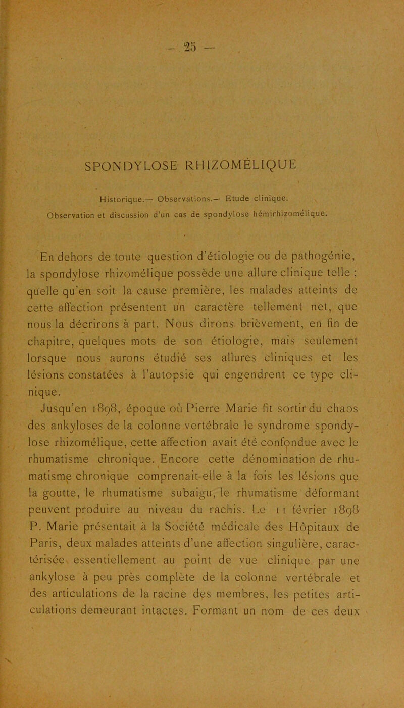 SPONDYLOSE RHIZOMÉLIQUE Historique.— Observations.— Etude clinique. Observation et discussion d’un cas de spondylose hémirhizomélique. En dehors de toute question d’étiologie ou de pathogénie, la spondylose rhizomélique possède une allure clinique telle ; quelle qu’en soit la cause première, les malades atteints de cette affection présentent un caractère tellement net, que nous la décrirons à part. Nous dirons brièvement, en fin de chapitre, quelques mots de son étiologie, mais seulement lorsque nous aurons étudié ses allures cliniques et les lésions constatées à l’autopsie qui engendrent ce type cli- nique. Jusqu’en 1898, époque où Pierre Marie fit sortirdu chaos des ankylosés de la colonne vertébrale le syndrome spondy- lose rhizomélique, cette affection avait été confondue avec le rhumatisme chronique. Encore cette dénomination de rhu- matisme chronique comprenait-eile à la fois les lésions que la goutte, le rhumatisme subaigu, le rhumatisme déformant peuvent produire au niveau du rachis. Le 11 lévrier 1898 P. Marie présentait à la Société médicale des Hôpitaux de Paris, deux malades atteints d’une affection singulière, carac- térisée essentiellement au point de vue clinique par une ankylosé à peu près complète de la colonne vertébrale et des articulations de la racine des membres, les petites arti- culations demeurant intactes. Formant un nom de ces deux