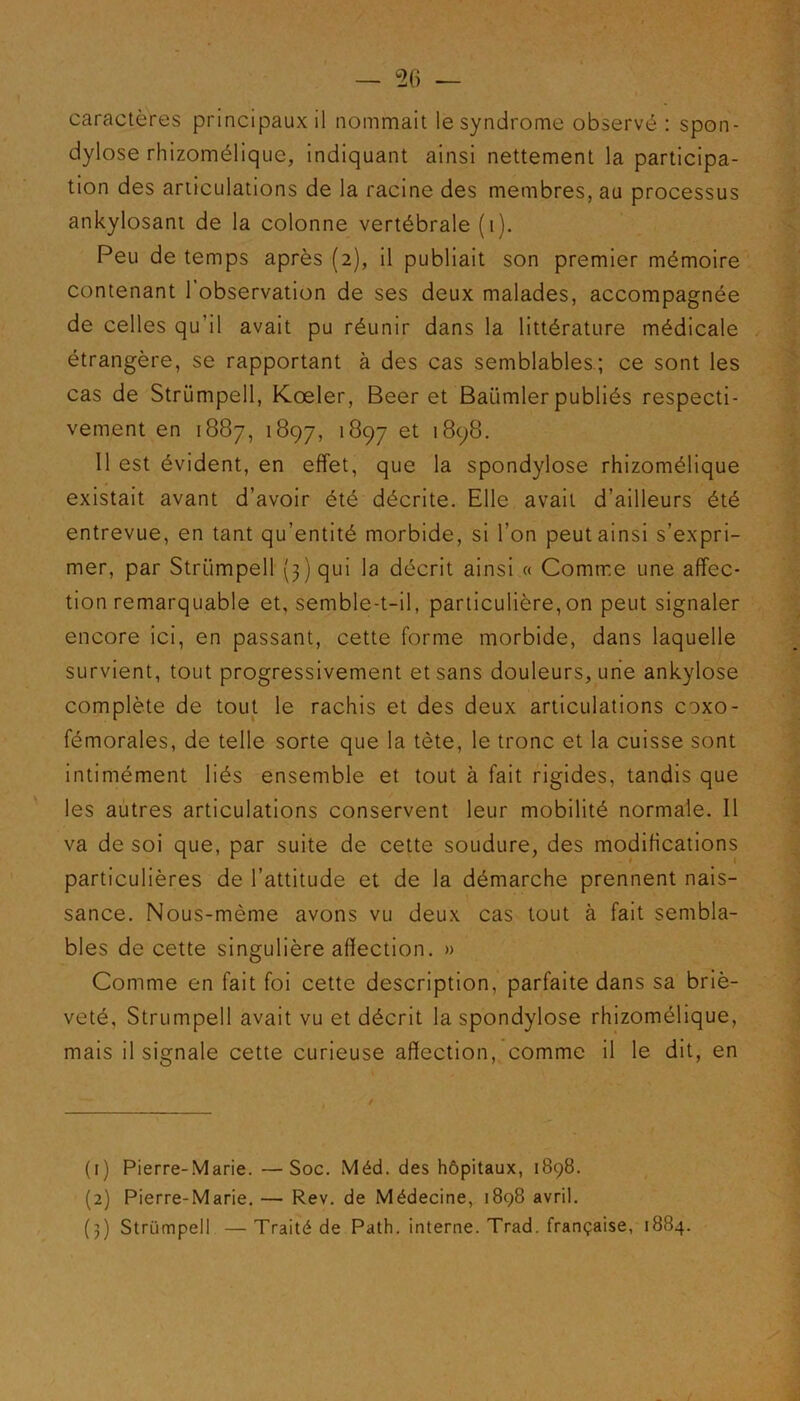 caractères principaux il nommait le syndrome observé : spon- dylose rhizomélique, indiquant ainsi nettement la participa- tion des articulations de la racine des membres, au processus ankylosant de la colonne vertébrale (i). Peu de temps après (2), il publiait son premier mémoire contenant l’observation de ses deux malades, accompagnée de celles qu’il avait pu réunir dans la littérature médicale étrangère, se rapportant à des cas semblables; ce sont les cas de Strümpell, Kœler, Beer et Baiimler publiés respecti- vement en 1887, 1897, 1897 et '898. 11 est évident, en effet, que la spondylose rhizomélique existait avant d’avoir été décrite. Elle avait d’ailleurs été entrevue, en tant qu’entité morbide, si l’on peut ainsi s’expri- mer, par Strümpell (3) qui la décrit ainsi « Comme une affec- tion remarquable et, semble-t-il, particulière,on peut signaler encore ici, en passant, cette forme morbide, dans laquelle survient, tout progressivement et sans douleurs, une ankylosé complète de tout le rachis et des deux articulations coxo- fémorales, de telle sorte que la tète, le tronc et la cuisse sont intimément liés ensemble et tout à fait rigides, tandis que les autres articulations conservent leur mobilité normale. Il va de soi que, par suite de cette soudure, des modifications particulières de l’attitude et de la démarche prennent nais- sance. Nous-mème avons vu deux cas tout à fait sembla- bles de cette singulière affection. » Comme en fait foi cette description, parfaite dans sa briè- veté, Strümpell avait vu et décrit la spondylose rhizomélique, mais il signale cette curieuse affection, comme il le dit, en (1) Pierre-Marie. —Soc. Méd. des hôpitaux, 1898. (2) Pierre-Marie. — Rev. de Médecine, 1898 avril. (3) Strümpell — Traité de Path. interne. Trad. française, 1884. /