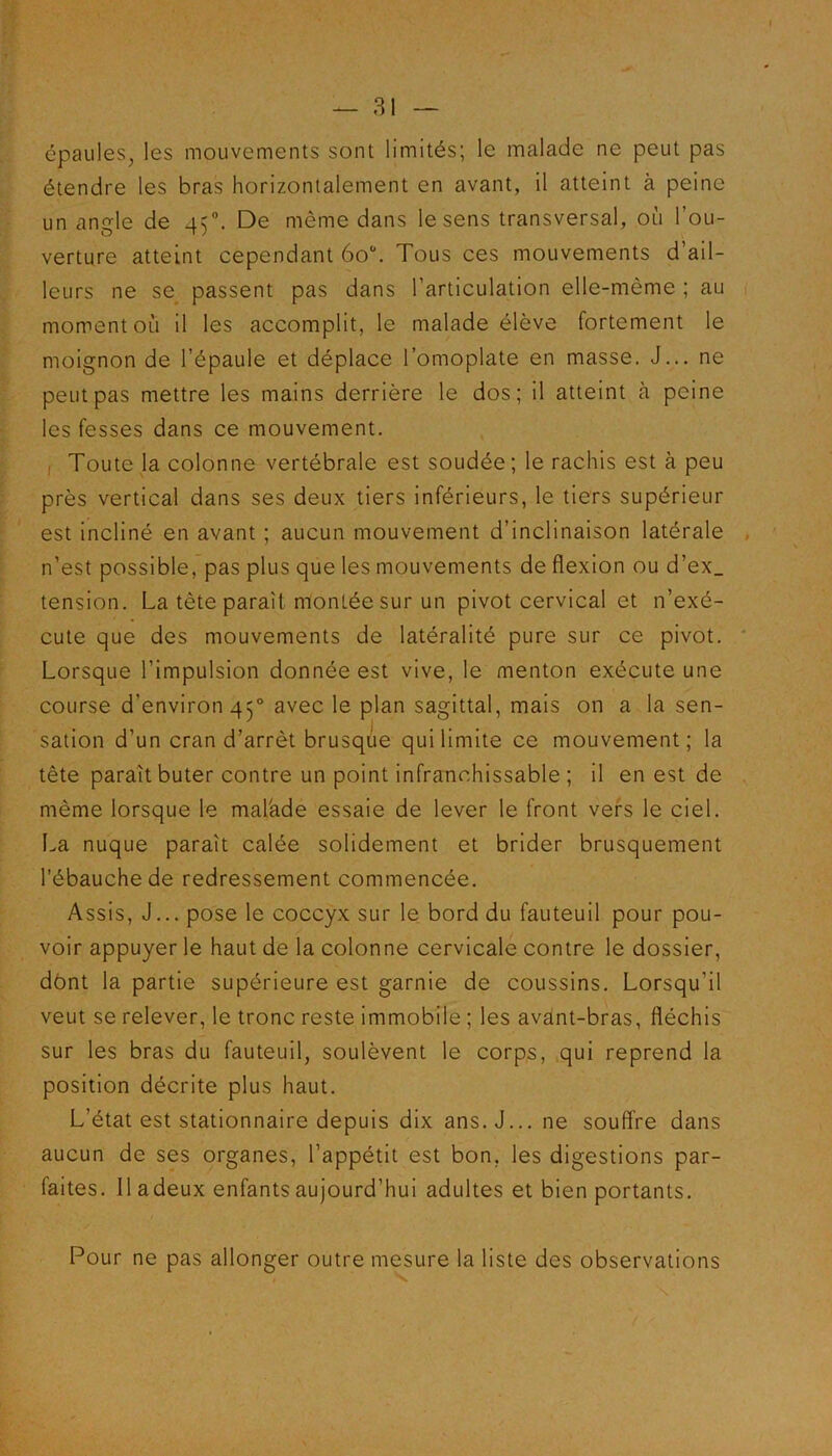 épaules, les mouvements sont limités; le malade ne peut pas étendre les bras horizontalement en avant, il atteint à peine un angle de 450. De même dans le sens transversal, où l’ou- verture atteint cependant 6o°. Tous ces mouvements d’ail- leurs ne se passent pas dans l’articulation elle-même ; au moment où il les accomplit, le malade élève fortement le moignon de l’épaule et déplace l’omoplate en masse. J... ne peut pas mettre les mains derrière le dos; il atteint à peine les fesses dans ce mouvement. Toute la colonne vertébrale est soudée; le rachis est à peu près vertical dans ses deux tiers inférieurs, le tiers supérieur est incliné en avant ; aucun mouvement d’inclinaison latérale n’est possible, pas plus que les mouvements de flexion ou d’ex_ tension. La tète paraît montée sur un pivot cervical et n’exé- cute que des mouvements de latéralité pure sur ce pivot. Lorsque l’impulsion donnée est vive, le menton exécute une course d’environ 450 avec le plan sagittal, mais on a la sen- sation d’un cran d’arrêt brusque qui limite ce mouvement; la tête paraît buter contre un point infranchissable; il en est de même lorsque le mal'ade essaie de lever le front vers le ciel. La nuque paraît calée solidement et brider brusquement l’ébauche de redressement commencée. Assis, J... pose le coccyx sur le bord du fauteuil pour pou- voir appuyer le haut de la colonne cervicale contre le dossier, dont la partie supérieure est garnie de coussins. Lorsqu’il veut se relever, le tronc reste immobile ; les avant-bras, fléchis sur les bras du fauteuil, soulèvent le corps, qui reprend la position décrite plus haut. L’état est stationnaire depuis dix ans. J... ne souffre dans aucun de ses organes, l’appétit est bon, les digestions par- faites. Il adeux enfants aujourd’hui adultes et bien portants. Pour ne pas allonger outre mesure la liste des observations