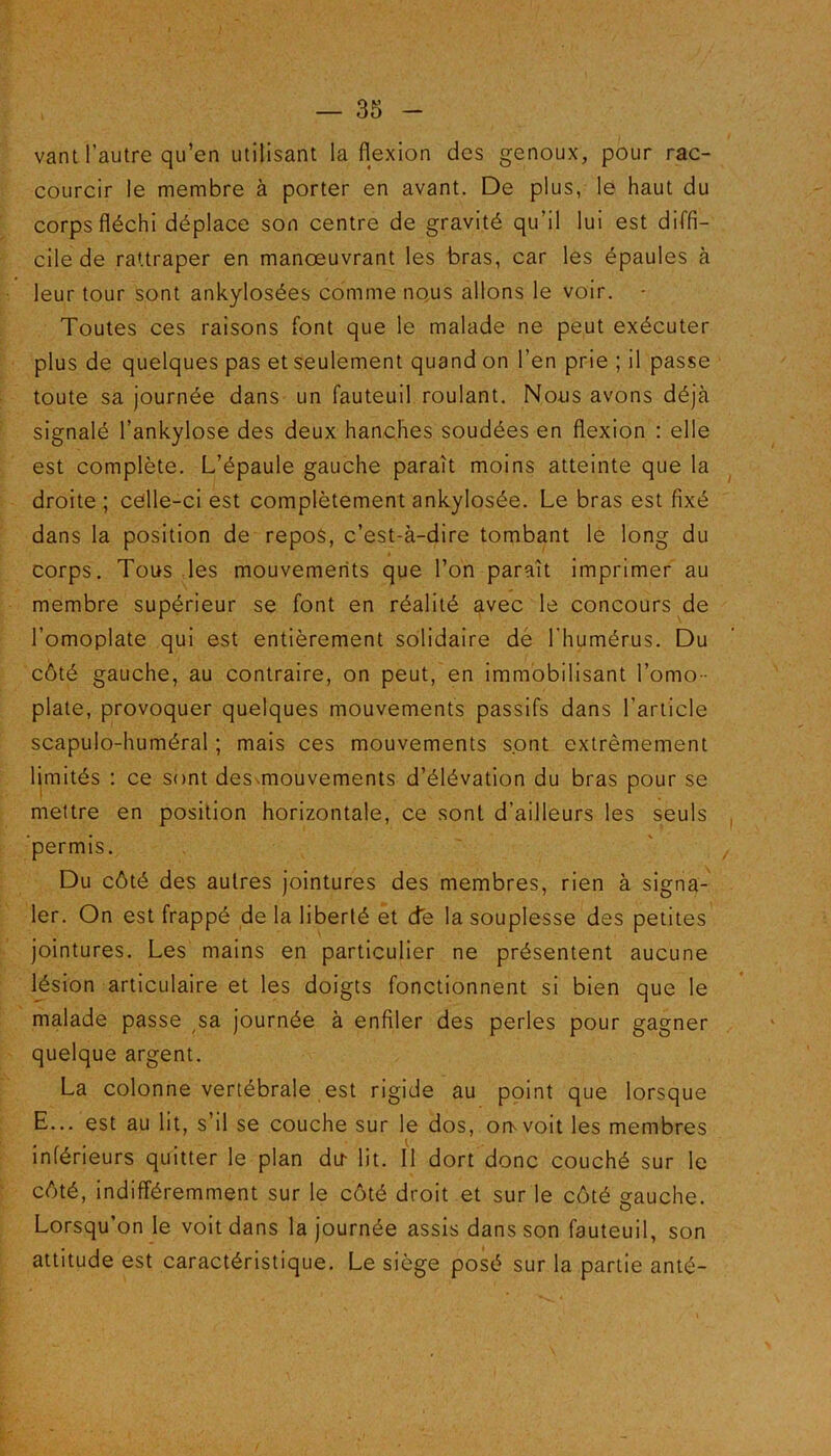 vant l’autre qu’en utilisant la flexion des genoux, pour rac- courcir le membre à porter en avant. De plus, le haut du corps fléchi déplace son centre de gravité qu'il lui est diffi- cile de rattraper en manœuvrant les bras, car les épaules à leur tour sont ankylosées comme nous allons le voir. * Toutes ces raisons font que le malade ne peut exécuter plus de quelques pas et seulement quand on l’en prie ; il passe toute sa journée dans un fauteuil roulant. Nous avons déjà signalé l’ankylose des deux hanches soudées en flexion : elle est complète. L’épaule gauche paraît moins atteinte que la droite; celle-ci est complètement ankylosée. Le bras est fixé dans la position de repos, c’est-à-dire tombant le long du corps. Tous les mouvements que l’on paraît imprimer au membre supérieur se font en réalité avec le concours de l’omoplate qui est entièrement solidaire de l’humérus. Du côté gauche, au contraire, on peut, en immobilisant l’omo- plate, provoquer quelques mouvements passifs dans l’article scapulo-huméral ; mais ces mouvements sont extrêmement limités : ce sont desmiouvements d’élévation du bras pour se mettre en position horizontale, ce sont d’ailleurs les seuls permis. Du côté des autres jointures des membres, rien à signa- ler. On est frappé de la liberté et de la souplesse des petites jointures. Les mains en particulier ne présentent aucune lésion articulaire et les doigts fonctionnent si bien que le malade passe sa journée à enfiler des perles pour gagner quelque argent. La colonne vertébrale est rigide au point que lorsque E... est au lit, s’il se couche sur le dos, omvoit les membres inférieurs quitter le plan dit lit. Il dort donc couché sur le côté, indifféremment sur le côté droit et sur le côté gauche. Lorsqu’on le voit dans la journée assis dans son fauteuil, son attitude est caractéristique. Le siège posé sur la partie anté-