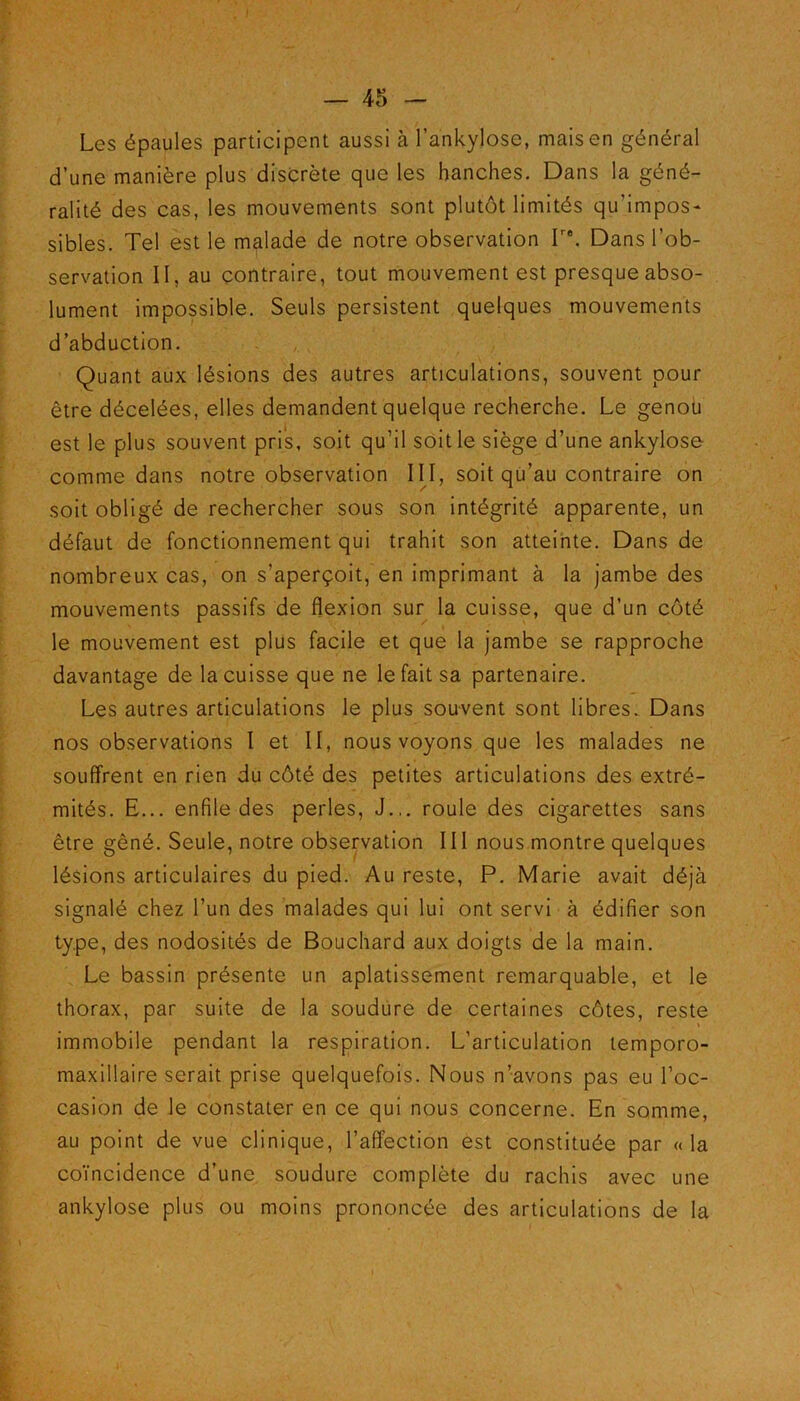 Les épaules participent aussi à l'ankylose, mais en général d’une manière plus discrète que les hanches. Dans la géné- ralité des cas, les mouvements sont plutôt limités qu'impos- sibles. Tel est le malade de notre observation T‘. Dans l’ob- servation II, au contraire, tout mouvement est presque abso- lument impossible. Seuls persistent quelques mouvements d’abduction. Quant aux lésions des autres articulations, souvent pour être décelées, elles demandent quelque recherche. Le genou est le plus souvent pris, soit qu’il soit le siège d’une ankylosé comme dans notre observation III, soit qu’au contraire on soit obligé de rechercher sous son intégrité apparente, un défaut de fonctionnement qui trahit son atteinte. Dans de nombreux cas, on s’aperçoit, en imprimant à la jambe des mouvements passifs de flexion sur la cuisse, que d’un côté le mouvement est plus facile et que la jambe se rapproche davantage de la cuisse que ne le fait sa partenaire. Les autres articulations le plus souvent sont libres. Dans nos observations I et II, nous voyons que les malades ne souffrent en rien du côté des petites articulations des extré- mités. E... enfile des perles, J.,, roule des cigarettes sans être gêné. Seule, notre observation 111 nous montre quelques lésions articulaires du pied. Au reste, P. Marie avait déjà signalé chez l’un des malades qui lui ont servi à édifier son type, des nodosités de Bouchard aux doigts de la main. Le bassin présente un aplatissement remarquable, et le thorax, par suite de la soudure de certaines côtes, reste » immobile pendant la respiration. L’articulation lemporo- maxillaire serait prise quelquefois. Nous n’avons pas eu l’oc- casion de le constater en ce qui nous concerne. En somme, au point de vue clinique, l’affection est constituée par « la coïncidence d’une soudure complète du rachis avec une ankylosé plus ou moins prononcée des articulations de la