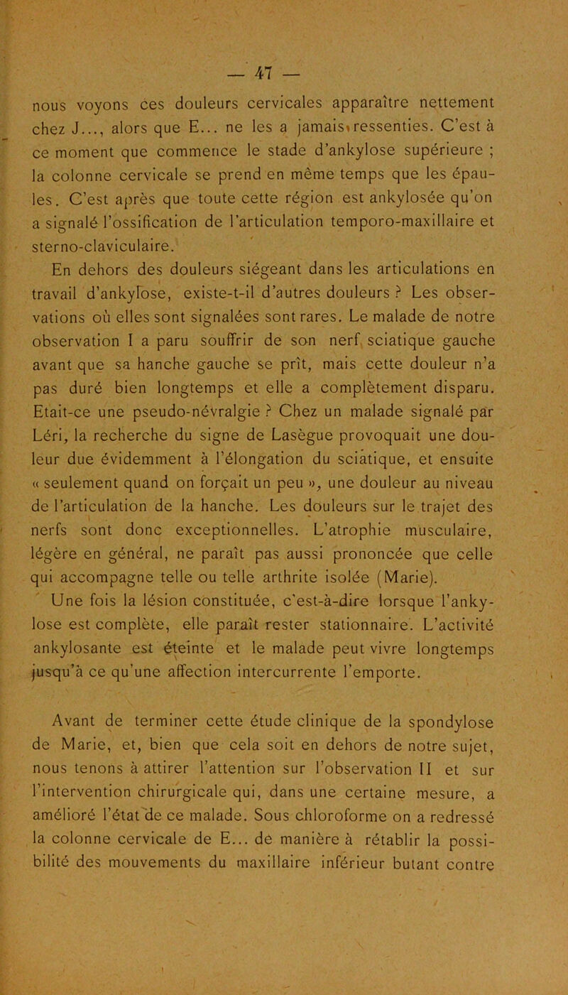 nous voyons ces douleurs cervicales apparaître nettement chez J..., alors que E... ne les a jamaistressenties. C’est à ce moment que commence le stade d’ankylose supérieure ; la colonne cervicale se prend en même temps que les épau- les. C’est après que toute cette région est ankylosée qu’on a signalé l’ossification de l’articulation temporo-maxillaire et sterno-claviculaire. En dehors des douleurs siégeant dans les articulations en travail d’ankylose, existe-t-il d’autres douleurs ? Les obser- vations où elles sont signalées sont rares. Le malade de notre observation I a paru souffrir de son nerf sciatique gauche avant que sa hanche gauche se prît, mais cette douleur n’a pas duré bien longtemps et elle a complètement disparu. Etait-ce une pseudo-névralgie ? Chez un malade signalé par Léri, la recherche du signe de Lasègue provoquait une dou- leur due évidemment à l’élongation du sciatique, et ensuite « seulement quand on forçait un peu », une douleur au niveau de l’articulation de la hanche. Les douleurs sur le trajet des nerfs sont donc exceptionnelles. L’atrophie musculaire, légère en général, ne paraît pas aussi prononcée que celle qui accompagne telle ou telle arthrite isolée (Marie). Une fois la lésion constituée, c’est-à-dire lorsque l’anky- lose est complète, elle paraît rester stationnaire. L’activité ankylosante est éteinte et le malade peut vivre longtemps jusqu’à ce qu’une affection intercurrente l’emporte. Avant de terminer cette étude clinique de la spondylose de Marie, et, bien que cela soit en dehors de notre sujet, nous tenons à attirer l’attention sur l’observation II et sur l’intervention chirurgicale qui, dans une certaine mesure, a amélioré l’état de ce malade. Sous chloroforme on a redressé la colonne cervicale de E... de manière à rétablir la possi- bilité des mouvements du maxillaire inférieur butant contre