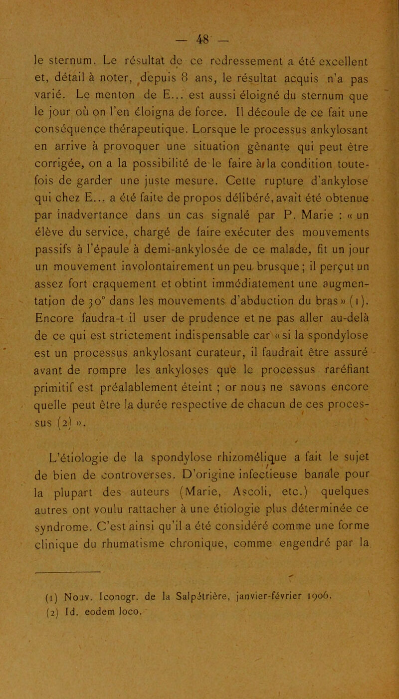 le sternum. Le résultat de ce redressement a été excellent et, détail à noter, depuis 8 ans, le résultat acquis n’a pas varié. Le menton de E... est aussi éloigné du sternum que le jour où on l’en éloigna de force. Il découle de ce fait une conséquence thérapeutique. Lorsque le processus ankylosant en arrive à provoquer une situation gênante qui peut être corrigée, on a la possibilité de le faire ai la condition toute- fois de garder une juste mesure. Cette rupture d’ankylose qui chez E... a été faite de propos délibéré,avait été obtenue par inadvertance dans un cas signalé par P. Marie : « un élève du service, chargé de faire exécuter des mouvements passifs à l’épaule à demi-ankylosée de ce malade, fit un jour un mouvement involontairement un peu brusque; il perçut un assez fort craquement et obtint immédiatement une augmen- tation de 30° dans les mouvements d’abduction du bras» (1). Encore faudra-t-il user de prudence et ne pas aller au-delà de ce qui est strictement indispensable car «si la spondylose est un processus ankylosant curateur, il faudrait être assuré avant de rompre les ankylosés que le processus raréfiant primitif est préalablement éteint ; or nous ne savons encore quelle peut être la durée respective de chacun de ces proces- sus (2) ». L’étiologie de la spondylose rhizomélique a fait le sujet de bien de controverses. D’origine infectieuse banale pour la plupart des auteurs (Marie, Ascoli, etc.) quelques autres ont voulu rattacher à une étiologie plus déterminée ce syndrome. C’est ainsi qu’il a été considéré comme une forme clinique du rhumatisme chronique, comme engendré par la. (1) Nouv. Iconogr. de la Salpétrière, janvier-février 1906. (2) Id. eodem loco.