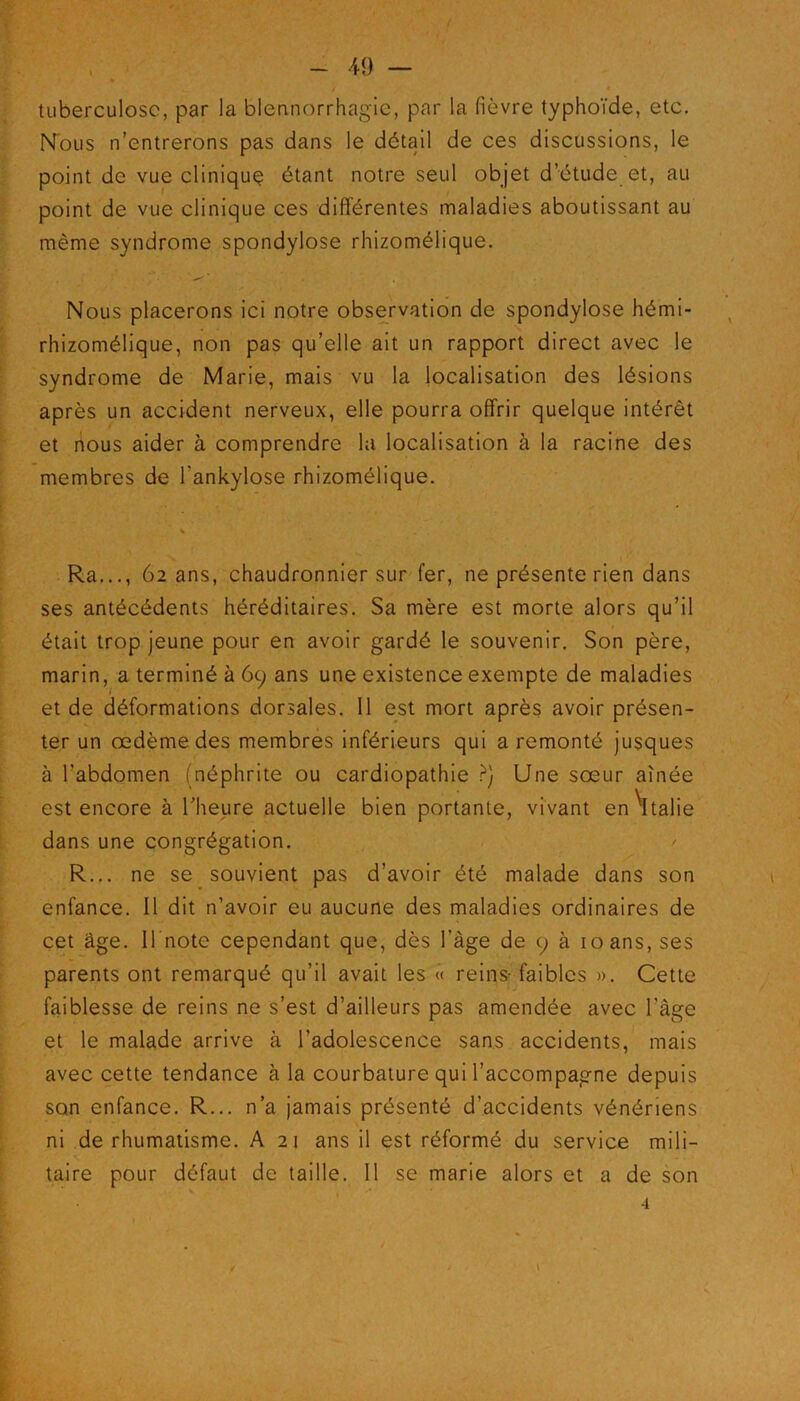 tuberculose, par la blennorrhagie, par la fièvre typhoïde, etc. Nous n’entrerons pas dans le détail de ces discussions, le point de vue clinique étant notre seul objet d’étude et, au point de vue clinique ces différentes maladies aboutissant au même syndrome spondylose rhizomélique. Nous placerons ici notre observation de spondylose hémi- rhizomélique, non pas qu’elle ait un rapport direct avec le syndrome de Marie, mais vu la localisation des lésions après un accident nerveux, elle pourra offrir quelque intérêt et nous aider à comprendre la localisation à la racine des membres de l'ankylose rhizomélique. * . ‘ , Ra..., 62 ans, chaudronnier sur fer, ne présente rien dans ses antécédents héréditaires. Sa mère est morte alors qu’il était trop jeune pour en avoir gardé le souvenir. Son père, marin, a terminé à 69 ans une existence exempte de maladies et de déformations dorsales. 11 est mort après avoir présen- ter un oedème des membres inférieurs qui a remonté jusques à l’abdomen (néphrite ou cardiopathie ?) Une sœur aînée est encore à l’heure actuelle bien portante, vivant en Italie dans une congrégation. / R... ne se souvient pas d’avoir été malade dans son enfance. Il dit n’avoir eu aucune des maladies ordinaires de cet âge. Il note cependant que, dès l’àge de 9 à 10 ans, ses parents ont remarqué qu’il avait les « reins- faibles ». Cette faiblesse de reins ne s’est d’ailleurs pas amendée avec l'âge et le malade arrive à l'adolescence sans accidents, mais avec cette tendance à la courbature qui l’accompagne depuis son enfance. R... n’a jamais présenté d’accidents vénériens ni de rhumatisme. A 21 ans il est réformé du service mili- taire pour défaut de taille. Il se marie alors et a de son 4 \