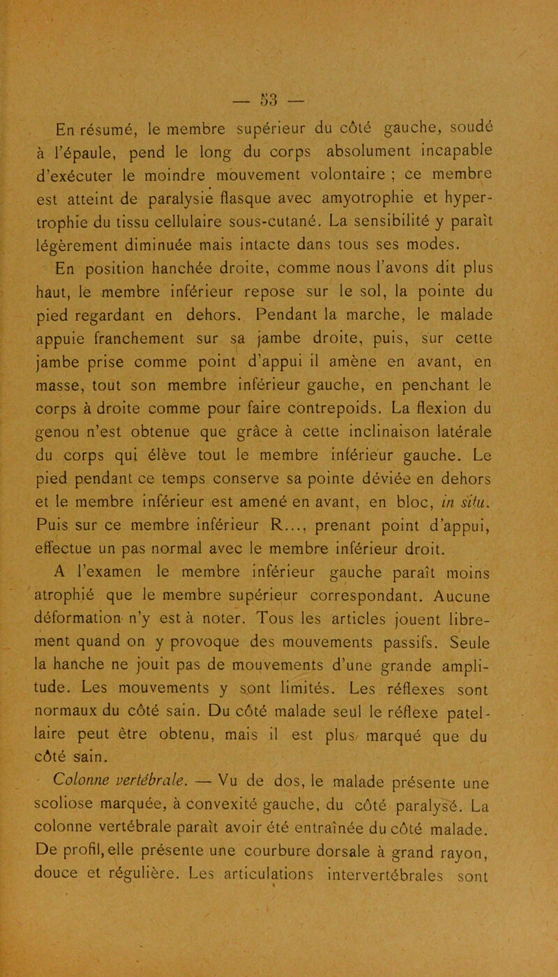 En résumé, le membre supérieur du côté gauche, soudé à l’épaule, pend le long du corps absolument incapable d’exécuter le moindre mouvement volontaire ; ce membre est atteint de paralysie flasque avec amyotrophie et hyper- trophie du tissu cellulaire sous-cutané. La sensibilité y paraît légèrement diminuée mais intacte dans tous ses modes. En position hanchée droite, comme nous l’avons dit plus haut, le membre inférieur repose sur le sol, la pointe du pied regardant en dehors. Pendant la marche, le malade appuie franchement sur sa jambe droite, puis, sur cette jambe prise comme point d’appui il amène en avant, en masse, tout son membre inférieur gauche, en penchant le corps à droite comme pour faire contrepoids. La flexion du genou n’est obtenue que grâce à cette inclinaison latérale du corps qui élève tout le membre inférieur gauche. Le pied pendant ce temps conserve sa pointe déviée en dehors et le membre inférieur est amené en avant, en bloc, in situ. Puis sur ce membre inférieur R..., prenant point d’appui, effectue un pas normal avec le membre inférieur droit. A l’examen le membre inférieur gauche paraît moins atrophié que le membre supérieur correspondant. Aucune déformation n’y est à noter. Tous les articles jouent libre- ment quand on y provoque des mouvements passifs. Seule la hanche ne jouit pas de mouvements d’une grande ampli- tude. Les mouvements y s_ont limités. Les réflexes sont normaux du côté sain. Du côté malade seul le réflexe patel- laire peut être obtenu, mais il est plus marqué que du côté sain. Colonne vertébrale. — Vu de dos, le malade présente une scoliose marquée, à convexité gauche, du côté paralysé. La colonne vertébrale paraît avoir été entraînée du côté malade. De profil,elle présente une courbure dorsale à grand rayon, douce et régulière. Les articulations intervertébrales sont