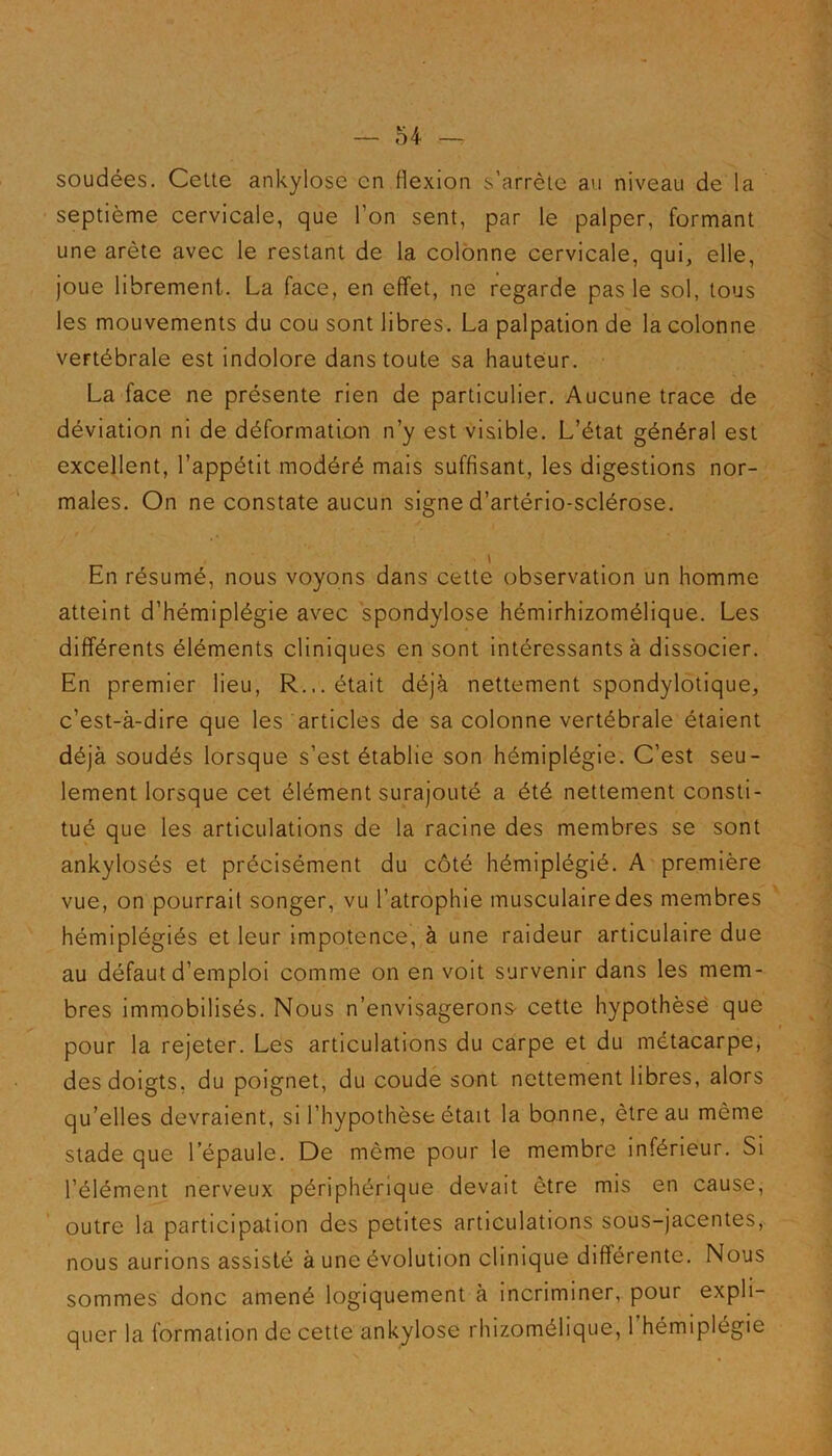 soudées. Cette ankylosé en flexion s’arrête au niveau de la septième cervicale, que l’on sent, par le palper, formant une arête avec le restant de la colonne cervicale, qui, elle, joue librement. La face, en effet, ne regarde pas le sol, tous les mouvements du cou sont libres. La palpation de la colonne vertébrale est indolore dans toute sa hauteur. La face ne présente rien de particulier. Aucune trace de déviation ni de déformation n’y est visible. L’état général est excellent, l’appétit modéré mais suffisant, les digestions nor- males. On ne constate aucun signe d’artério-sclérose. En résumé, nous voyons dans cette observation un homme atteint d’hémiplégie avec spondylose hémirhizomélique. Les différents éléments cliniques en sont intéressants à dissocier. En premier lieu, R... était déjà nettement spondylotique, c’est-à-dire que les articles de sa colonne vertébrale étaient déjà soudés lorsque s’est établie son hémiplégie. C’est seu- lement lorsque cet élément surajouté a été nettement consti- tué que les articulations de la racine des membres se sont ankylosés et précisément du côté hémiplégié. A première vue, on pourrait songer, vu l’atrophie musculaire des membres hémiplégiés et leur impotence, à une raideur articulaire due au défaut d’emploi comme on en voit survenir dans les mem- bres immobilisés. Nous n’envisagerons cette hypothèse que pour la rejeter. Les articulations du carpe et du métacarpe, des doigts, du poignet, du coude sont nettement libres, alors qu’elles devraient, si l’hypothèse était la bonne, être au même stade que l’épaule. De même pour le membre inférieur. Si l’élément nerveux périphérique devait être mis en cause, outre la participation des petites articulations sous-jacentes, nous aurions assisté à une évolution clinique différente. Nous sommes donc amené logiquement à incriminer, pour expli- quer la formation de cette ankylosé rhizomélique, l’hémiplégie