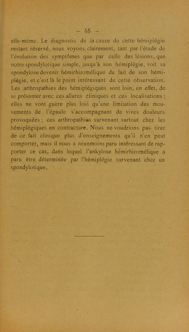 elle-même. Le diagnostic de la cause de cette hémiplégie restant réservé, nous voyons, clairement, tant par l’étude de l’évolution des symptômes que par celle des lésions, que nçlre spondylotique simple, jusqu a son hémiplégie, voit sa spondylose devenir hémirhizomélique du fait de son hémi- plégie, et c’est là le point intéressant de cette observation. Les arthropathies des hémiplégiques sont loin, en effet, de se présenter avec ces allures cliniques et ces localisations; elles ne vont guère plus loin qu’une limitation des mou- vements de l’épaule s’accompagnant de vives douleurs provoquées ; ces arthropathies survenant surtout chez les hémiplégiques en contracture. Nous ne voudrions pas tirer de ce fait clinique plus d’enseignements qu’il n’en peut comporter, mais il nous a néanmoins paru intéressant de rap- porter ce cas, dans lequel l’ankylose hémirhizomélique a paru être déterminée par l’hémiplégie survenant chez un spondylotique.
