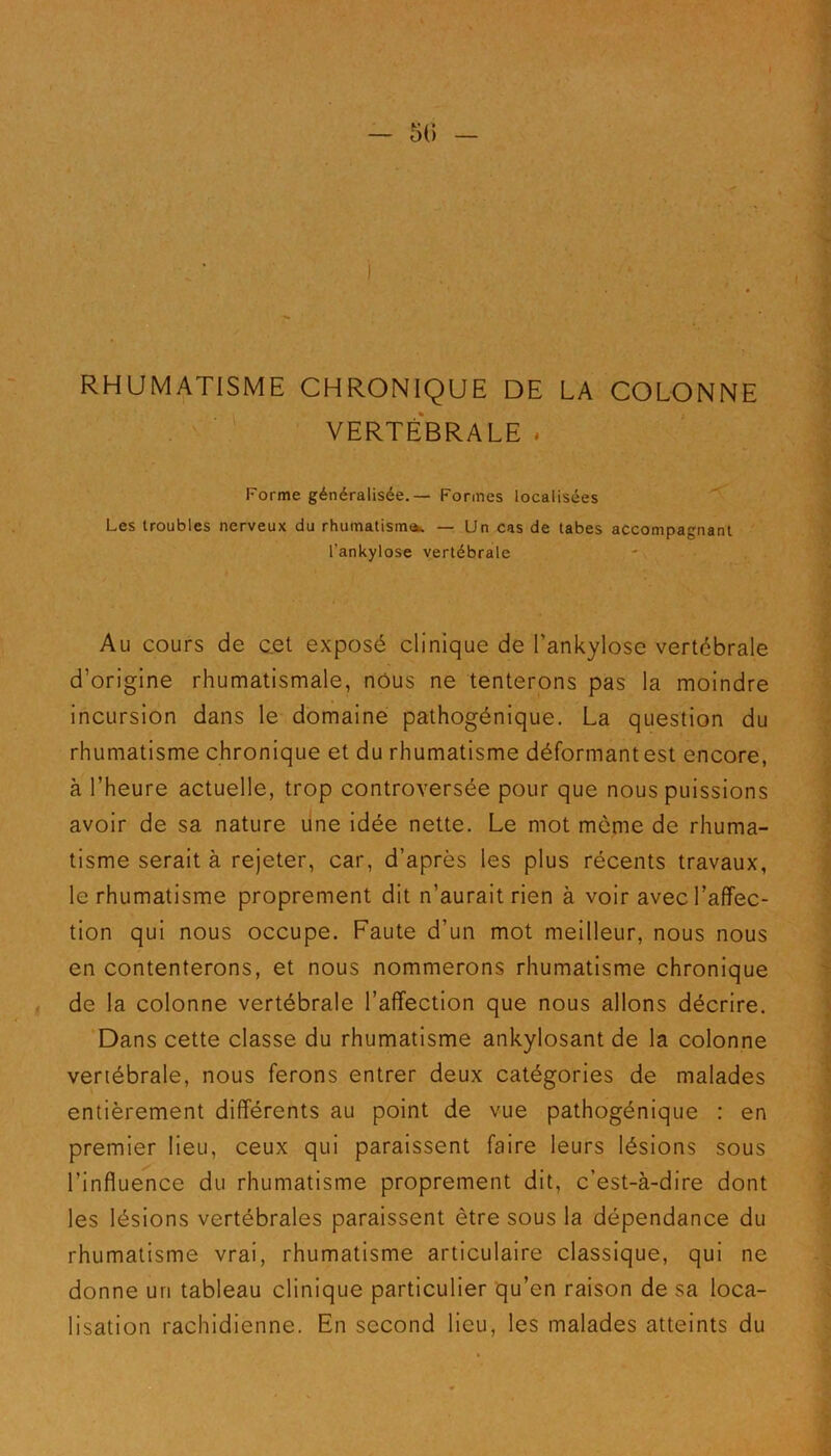 RHUMATISME CHRONIQUE DE LA COLONNE VERTÉBRALE . Forme généralisée. — Formes localisées Les troubles nerveux du rhumatisme — Un cas de tabes accompagnant l'ankylose vertébrale Au cours de cet exposé clinique de l'ankylose vertébrale d’origine rhumatismale, nous ne tenterons pas la moindre incursion dans le domaine pathogénique. La question du rhumatisme chronique et du rhumatisme déformant est encore, à l’heure actuelle, trop controversée pour que nous puissions avoir de sa nature une idée nette. Le mot même de rhuma- tisme serait à rejeter, car, d’après les plus récents travaux, le rhumatisme proprement dit n’aurait rien à voir avec l’affec- tion qui nous occupe. Faute d’un mot meilleur, nous nous en contenterons, et nous nommerons rhumatisme chronique de la colonne vertébrale l’affection que nous allons décrire. Dans cette classe du rhumatisme ankylosant de la colonne vertébrale, nous ferons entrer deux catégories de malades entièrement différents au point de vue pathogénique : en premier lieu, ceux qui paraissent faire leurs lésions sous l’influence du rhumatisme proprement dit, c’est-à-dire dont les lésions vertébrales paraissent être sous la dépendance du rhumatisme vrai, rhumatisme articulaire classique, qui ne donne uri tableau clinique particulier qu’en raison de sa loca- lisation rachidienne. En second lieu, les malades atteints du