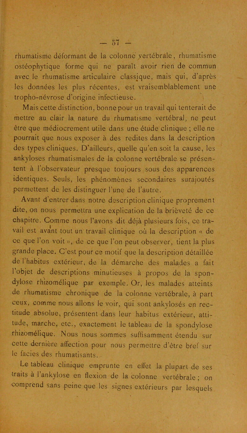 rhumatisme déformant de la colonne' vertébrale , rhumatisme ostéophytique forme qui ne parait avoir rien de commun avec le rhumatisme articulaire classjque, mais qui, d’après les données les plus récentes, est vraisemblablement une tropho-névrose d’origine infectieuse. Mais cette distinction, bonne pour un travail qui tenterait de mettre au clair la nature du rhumatisme vertébral, ne peut être que médiocrement utile dans une étude clinique ; elle ne pourrait que nous exposer à des redites dans la description des types cliniques. D’ailleurs, quelle qu’en soit la cause, les ankylosés rhumatismales de la colonne vertébrale se présen- tent à l’observateur presque toujours sous des apparences identiques. Seuls, les phénomènes secondaires surajoutés permettent de les distinguer l une de l’autre. Avant d’entrer dans notre description clinique proprement dite, on nous permettra une explication de la brièveté de ce chapitre. Comme nous l’avons dit déjà plusieurs fois, ce tra- vail est avant tout un travail clinique où la description a de ce que l’on voit », de ce que l’on peut observer, tient la plus grande place. C’est pour ce motif que la description détaillée de 1 habitus extérieur, de la démarche des malades a fait l’objet de descriptions minutieuses à propos de la spon- dylose rhizomélique par exemple. Or, les malades atteints de rhumatisme chronique de la colonne vertébrale, à part ceux, comme nous allons le voir, qui sont ankylosés en rec- titude absolue, présentent dans leur habitus extérieur, atti- tude, marche, etc., exactement le tableau de la spondylose rhizomélique. Nous nous sommes suffisamment étendu sur cette dernière affection pour nous permettre d’être bref sur le faciès des rhumatisants. Le tableau clinique emprunte en effet la plupart de ses traits à 1 ankylosé en flexion de la colonne vertébrale ; on comprend sans peine que les signes extérieurs par lesquels