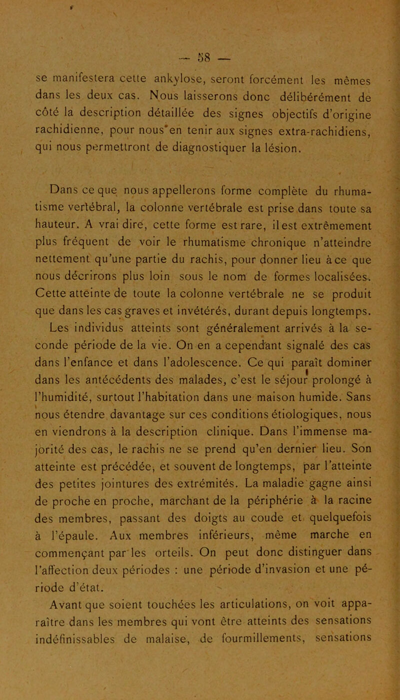 » \ — 58 — se manifestera cette ankylosé, seront forcément les mêmes dans les deux cas. Nous laisserons donc délibérément de côté la description détaillée des signes objectifs d’origine rachidienne, pour nous‘en tenir aux signes extra-rachidiens, qui nous permettront de diagnostiquer la lésion. Dans ce que nous appellerons forme complète du rhuma- tisme vertébral, la colonne vertébrale est prise dans toute sa hauteur. A vrai dire, cette forme est rare, il est extrêmement plus fréquent de voir le rhumatisme chronique n’atteindre nettement qu’une partie du rachis, pour donner lieu à ce que nous décrirons plus loin sous le nom de formes localisées. Cette atteinte de toute la colonne vertébrale ne se produit que dans les cas graves et invétérés, durant depuis longtemps. Les individus atteints sont généralement arrivés à la se- conde période de la vie. On en a cependant signalé des cas dans l’enfance et dans l’adolescence. Ce qui paraît dominer dans les antécédents des malades, c’est le séjour prolongé à l’humidité, surtout l’habitation dans une maison humide. Sans \ ..... nous étendre davantage sur ces conditions étiologiques, nous en viendrons à la description clinique. Dans l’immense ma- jorité des cas, le rachis ne se prend qu’en dernier lieu. Son atteinte est précédée, et souvent de longtemps, par l’atteinte des petites jointures des extrémités. La maladie gagne ainsi de proche en proche, marchant de la périphérie à la racine des membres, passant des doigts au coude et quelquefois à l’épaule. Aux membres inférieurs, même marche en commençant par les orteils. On peut donc distinguer dans l’affection deux périodes : une période d’invasion et une pé- riode d’état. Avant que soient touchées les articulations, on voit appa- raître dans les membres qui vont être atteints des sensations indéfinissables de malaise, de fourmillements, sensations