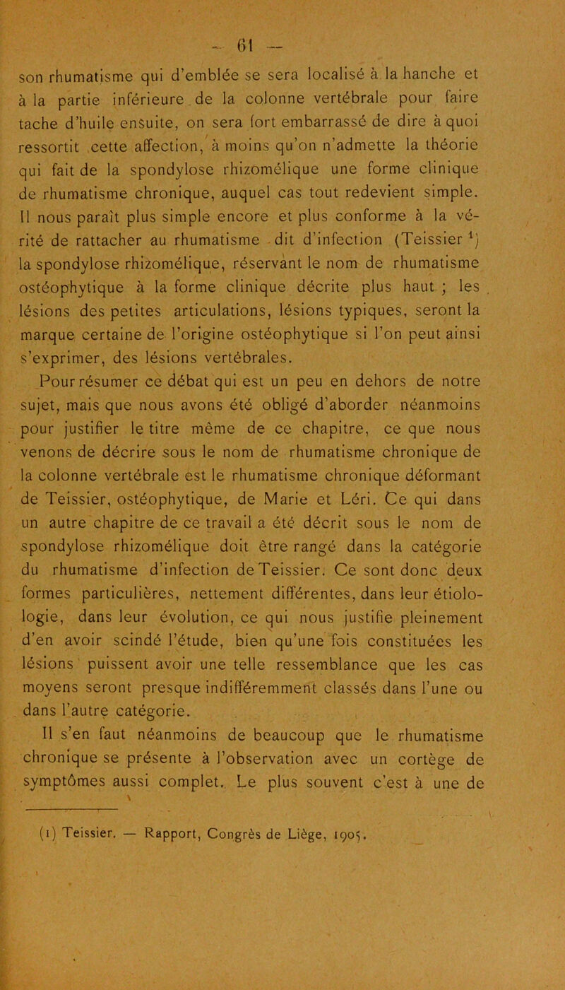 son rhumatisme qui d’emblée se sera localisé à la hanche et à la partie inférieure de la colonne vertébrale pour faire tache d’huile ensuite, on sera fort embarrassé de dire à quoi ressortit ,cette affection, à moins qu’on n’admette la théorie qui fait de la spondylose rhizomélique une forme clinique de rhumatisme chronique, auquel cas tout redevient simple. Il nous paraît plus simple encore et plus conforme à la vé- rité de rattacher au rhumatisme dit d’infection (Teissier1) la spondylose rhizomélique, réservant le nom de rhumatisme ostéophytique à la forme clinique décrite plus haut ; les lésions des petites articulations, lésions typiques, seront la marque certaine de l’origine ostéophytique si l’on peut ainsi s’exprimer, des lésions vertébrales. Four résumer ce débat qui est un peu en dehors de notre sujet, mais que nous avons été obligé d’aborder néanmoins pour justifier le titre même de ce chapitre, ce que nous venons de décrire sous le nom de rhumatisme chronique de la colonne vertébrale est le rhumatisme chronique déformant de Teissier, ostéophytique, de Marie et Léri. Ce qui dans un autre chapitre de ce travail a été décrit sous le nom de spondylose rhizomélique doit être rangé dans la catégorie du rhumatisme d’infection de Teissier. Ce sont donc deux • * formes particulières, nettement differentes, dans leur étiolo- logie, dans leur évolution, ce qui nous justifie pleinement d’en avoir scindé l’étude, bien qu’une fois constituées les lésions puissent avoir une telle ressemblance que les cas moyens seront presque indifféremment classés dans l’une ou dans l’autre catégorie. Il s’en faut néanmoins de beaucoup que le rhumatisme chronique se présente à l’observation avec un cortège de symptômes aussi complet. Le plus souvent c’est à une de (i) Teissier. — Rapport, Congrès de Liège, 1905. »