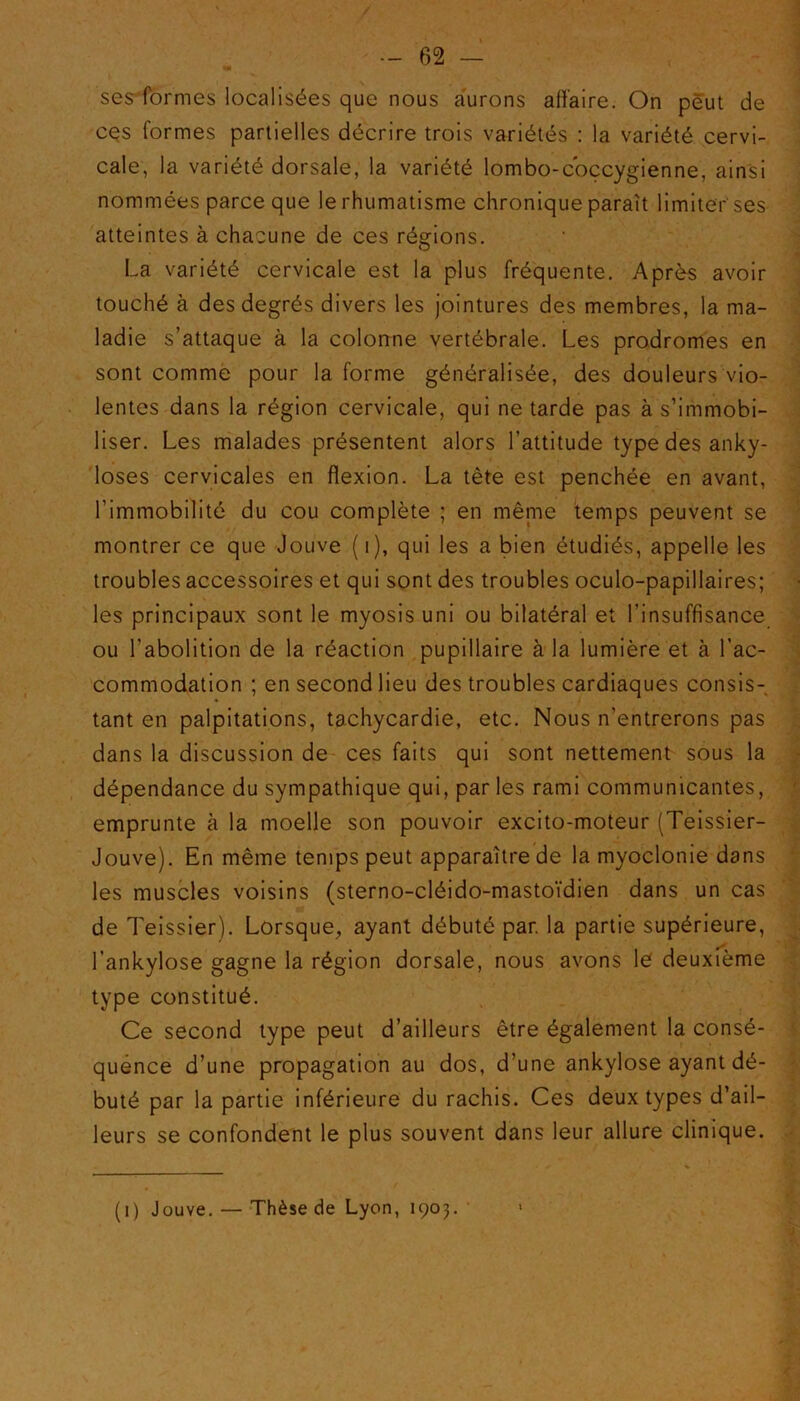 sesformes localisées que nous aurons affaire. On peut de ces formes partielles décrire trois variétés : la variété cervi- cale, la variété dorsale, la variété lombo-coccygienne, ainsi nommées parce que le rhumatisme chronique paraît limiter'ses atteintes à chacune de ces régions. La variété cervicale est la plus fréquente. Après avoir touché à des degrés divers les jointures des membres, la ma- ladie s’attaque à la colonne vertébrale. Les prodromes en sont comme pour la forme généralisée, des douleurs vio- lentes dans la région cervicale, qui ne tarde pas à s’immobi- liser. Les malades présentent alors l’attitude type des anky- losés cervicales en flexion. La tète est penchée en avant, l’immobilité du cou complète ; en même temps peuvent se montrer ce que Jouve ( i), qui les a bien étudiés, appelle les troubles accessoires et qui sont des troubles oculo-papillaires; les principaux sont le myosis uni ou bilatéral et l’insuffisance ou l’abolition de la réaction pupillaire à la lumière et à l’ac- commodation ; en second lieu des troubles cardiaques consis- tant en palpitations, tachycardie, etc. Nous n’entrerons pas dans la discussion de ces faits qui sont nettement sous la dépendance du sympathique qui, par les rami communicantes, emprunte à la moelle son pouvoir excito-moteur (Teissier- Jouve). En même temps peut apparaître de la myoclonie dans les muscles voisins (sterno-cléido-mastoïdien dans un cas de Teissier). Lorsque, ayant débuté par. la partie supérieure, l’ankylose gagne la région dorsale, nous avons le deuxième type constitué. Ce second type peut d’ailleurs être également la consé- quence d’une propagation au dos, d’une ankylosé ayant dé- buté par la partie inférieure du rachis. Ces deux types d’ail- leurs se confondent le plus souvent dans leur allure clinique. (i) Jouve. — Thèse de Lyon, 1903.